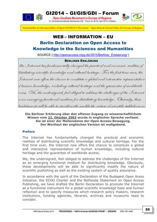 GI2014 – GI/GIS/GDI – Forum
Open GeoData Movement in Europe of Regions
14. Grenzüberschreitendes Sächsisches GIS – Forum am 29./30. April 2014 in Dresden
Sustainability & Interoperability of Open GEODATA Movement – Open Data & License Policy for Europe of Regions
NNR-Special-Edition-2014 PROCEEDINGS – “GI2014-X-border-GI/GIS/GDI-FORUM” – DRESDEN ISSN 1801-6480
55
WEB – INFORMATION – EU
Berlin Declaration on Open Access to
Knowledge in the Sciences and Humanities
SOURCE [ http://openaccess.mpg.de/3515/Berliner_Erklaerung/ ]
BERLINER ERKLÄRUNG
Die Berliner Erklärung über den offenen Zugang zu wissenschaftlichem
Wissen vom 22. Oktober 2003 wurde in englischer Sprache verfasst.
Sie ist einer der Meilensteine der Open Access-Bewegung.
Der Wortlaut der englischen Version ist maßgebend.
Preface
The Internet has fundamentally changed the practical and economic
realities of distributing scientific knowledge and cultural heritage. For the
first time ever, the Internet now offers the chance to constitute a global
and interactive representation of human knowledge, including cultural
heritage and the guarantee of worldwide access.
We, the undersigned, feel obliged to address the challenges of the Internet
as an emerging functional medium for distributing knowledge. Obviously,
these developments will be able to significantly modify the nature of
scientific publishing as well as the existing system of quality assurance.
In accordance with the spirit of the Declaration of the Budapest Open Acess
Initiative, the ECHO Charter and the Bethesda Statement on Open Access
Publishing, we have drafted the Berlin Declaration to promote the Internet
as a functional instrument for a global scientific knowledge base and human
reflection and to specify measures which research policy makers, research
institutions, funding agencies, libraries, archives and museums need to
consider.
 