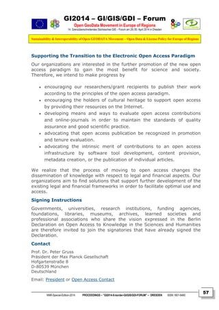 GI2014 – GI/GIS/GDI – Forum
Open GeoData Movement in Europe of Regions
14. Grenzüberschreitendes Sächsisches GIS – Forum am 29./30. April 2014 in Dresden
Sustainability & Interoperability of Open GEODATA Movement – Open Data & License Policy for Europe of Regions
NNR-Special-Edition-2014 PROCEEDINGS – “GI2014-X-border-GI/GIS/GDI-FORUM” – DRESDEN ISSN 1801-6480
57
Supporting the Transition to the Electronic Open Access Paradigm
Our organizations are interested in the further promotion of the new open
access paradigm to gain the most benefit for science and society.
Therefore, we intend to make progress by
 encouraging our researchers/grant recipients to publish their work
according to the principles of the open access paradigm.
 encouraging the holders of cultural heritage to support open access
by providing their resources on the Internet.
 developing means and ways to evaluate open access contributions
and online-journals in order to maintain the standards of quality
assurance and good scientific practice.
 advocating that open access publication be recognized in promotion
and tenure evaluation.
 advocating the intrinsic merit of contributions to an open access
infrastructure by software tool development, content provision,
metadata creation, or the publication of individual articles.
We realize that the process of moving to open access changes the
dissemination of knowledge with respect to legal and financial aspects. Our
organizations aim to find solutions that support further development of the
existing legal and financial frameworks in order to facilitate optimal use and
access.
Signing Instructions
Governments, universities, research institutions, funding agencies,
foundations, libraries, museums, archives, learned societies and
professional associations who share the vision expressed in the Berlin
Declaration on Open Access to Knowledge in the Sciences and Humanities
are therefore invited to join the signatories that have already signed the
Declaration.
Contact
Prof. Dr. Peter Gruss
Präsident der Max Planck Gesellschaft
Hofgartenstraße 8
D-80539 München
Deutschland
Email: President or Open Access Contact
 
