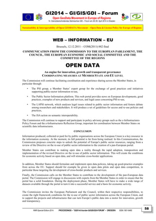 GI2014 – GI/GIS/GDI – Forum
Open GeoData Movement in Europe of Regions
14. Grenzüberschreitendes Sächsisches GIS – Forum am 29./30. April 2014 in Dresden
Sustainability & Interoperability of Open GEODATA Movement – Open Data & License Policy for Europe of Regions
NNR-Special-Edition-2014 PROCEEDINGS – “GI2014-X-border-GI/GIS/GDI-FORUM” – DRESDEN ISSN 1801-6480
58
WEB – INFORMATION – EU
Brussels, 12.12.2011 – COM(2011) 882 final
COMMUNICATION FROM THE COMMISSION TO THE EUROPEAN PARLIAMENT, THE
COUNCIL, THE EUROPEAN ECONOMIC AND SOCIAL COMMITTEE AND THE
COMMITTEE OF THE REGIONS
OPEN DATA
An engine for innovation, growth and transparent governance
COORDINATING MEASURES AT MEMBER STATE AND EU LEVEL
The Commission will continue facilitating coordination and experience sharing across the Member States, in
particular through:
• The PSI group, a Member States’ expert group for the exchange of good practices and initiatives
supporting public-sector information re-use,
• The Public Sector Information platform. This web portal provides news on European developments, good
practices, examples of new products and services, and legal cases concerning PSI re-use,
• The LAPSI network, which analyses legal issues related to public sector information and fosters debate
among researchers and stakeholders. It will produce a set of guidelines for access and re-use policies and
practices,
• The ISA action on semantic interoperability.
The Commission will continue to support and participate in policy advisory groups such as the e-Infrastructures
Policy Forum and the e-Infrastructures Reflection Group, important for coordination between Member States on
scientific data infrastructures.
CONCLUSION
Information produced, collected or paid for by public organisations across the European Union is a key resource in
the information economy. At the moment, its full potential is far from being realised. In this Communication, the
Commission proposes concrete steps to unlock the potential of Europe's public sector resources, ranging from a
review of the Directive on the re-use of public sector information to the creation of a pan-European portal.
Member States can contribute to making open data a reality through the rapid adoption, transposition and
implementation of the revised Directive on the re-use of public sector information. This will create the conditions
for economic activity based on open data, and will stimulate cross-border applications.
In addition, Member States should formulate and implement open data policies, taking up good-practice examples
from across the EU. Support should for example be given to open data pilots and open data competition, in
particular those targeting the development of cross-border products and services.
Finally, the Commission calls on the Member States to contribute to the development of the pan-European data
portal. The Commission will engage in discussions with experts from the Member States in order to ensure that the
portal has a solid foundation. During the deployment phase, Member States will have to make a wide range of
datasets available through the portal to turn it into a successful service and a basis for economic activity.
The Commission invites the European Parliament and the Council, within their respective responsibilities, to
create the right framework conditions for the re-use of public sector information across the European Union, and
to support the projects and infrastructures that can turn Europe’s public data into a motor for innovation, growth
and transparency.
 