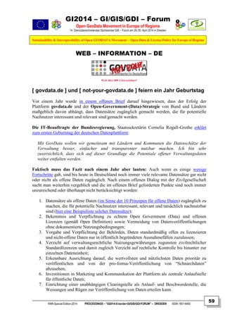 GI2014 – GI/GIS/GDI – Forum
Open GeoData Movement in Europe of Regions
14. Grenzüberschreitendes Sächsisches GIS – Forum am 29./30. April 2014 in Dresden
Sustainability & Interoperability of Open GEODATA Movement – Open Data & License Policy for Europe of Regions
NNR-Special-Edition-2014 PROCEEDINGS – “GI2014-X-border-GI/GIS/GDI-FORUM” – DRESDEN ISSN 1801-6480
59
WEB – INFORMATION – DE
Weit über 800 Unterzeichner!
[ govdata.de ] und [ not-your-govdata.de ] feiern ein Jahr Geburtstag
Vor einem Jahr wurde in einem offenen Brief darauf hingewiesen, dass der Erfolg der
Plattform govdata.de und der Open-Government-(Data)-Strategie von Bund und Ländern
maßgeblich davon abhängt, dass Datensätze zugänglich gemacht werden, die für potentielle
Nachnutzer interessant und relevant sind/gemacht werden.
Die IT-Beauftragte der Bundesregierung, Staatssekretärin Cornelia Rogall-Grothe erklärt
zum ersten Geburtstag der deutschen Datenplattform:
Mit GovData wollen wir gemeinsam mit Ländern und Kommunen die Datenschätze der
Verwaltung besser, einfacher und transparenter nutzbar machen. Ich bin sehr
zuversichtlich, dass sich auf dieser Grundlage die Potentiale offener Verwaltungsdaten
weiter entfalten werden.
Faktisch muss das Fazit nach einem Jahr aber lauten: Auch wenn es einige wenige
Fortschritte gab, sind bis heute in Deutschland noch immer viele relevante Datensätze gar nicht
oder nicht als offene Daten zugänglich. Nach einem offenen Dialog mit der Zivilgesellschaft
sucht man weiterhin vergeblich und die im offenen Brief geforderten Punkte sind noch immer
unzureichend oder überhaupt nicht berücksichtigt worden:
1. Datensätze als offene Daten (im Sinne der 10 Prinzipen für offene Daten) zugänglich zu
machen, die für potentielle Nachnutzer interessant, relevant und tatsächlich nachnutzbar
sind (hier eine Beispieliste solcher Datensätze);
2. Bekenntnis und Verpflichtung zu echtem Open Government (Data) und offenen
Lizenzen (gemäß Open Definition) sowie Vermeidung von Datenveröffentlichungen
ohne dokumentierte Nutzungsbedingungen;
3. Vorgabe und Verpflichtung der Behörden, Daten standardmäßig offen zu lizenzieren
und nicht-offene Daten nur in öffentlich begründeten Ausnahmefällen zuzulassen;
4. Verzicht auf verwaltungsrechtliche Nutzungsgewährungen zugunsten zivilrechtlicher
Standardlizenzen und damit zugleich Verzicht auf rechtliche Kontrolle bis hinunter zur
einzelnen Dateneinheit;
5. Erkennbare Ausrichtung darauf, die wertvollsten und nützlichsten Daten prioritär zu
veröffentlichen und von der pro-forma-Veröffentlichung von “Schnarchdaten”
abzusehen;
6. Investitionen in Marketing und Kommunikation der Plattform als zentrale Anlaufstelle
für öffentliche Daten;
7. Einrichtung einer unabhängigen Clearingstelle als Anlauf- und Beschwerdestelle, die
Weisungen und Rügen zur Veröffentlichung von Daten erteilen kann.
 