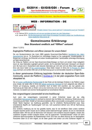 GI2014 – GI/GIS/GDI – Forum
Open GeoData Movement in Europe of Regions
14. Grenzüberschreitendes Sächsisches GIS – Forum am 29./30. April 2014 in Dresden
Sustainability & Interoperability of Open GEODATA Movement – Open Data & License Policy for Europe of Regions
NNR-Special-Edition-2014 PROCEEDINGS – “GI2014-X-border-GI/GIS/GDI-FORUM” – DRESDEN ISSN 1801-6480
61
WEB – INFORMATION – DE
[ English Version | Kurz, worum geht es? | Unterzeichne auch du! | Kontakt ]
Aktuelles:
 19. Februar 2014: govdata.de und not-your-govdata.de feiern ein Jahr Geburtstag ...
 22. Januar 2014: Die Bundesregierung mahnt Open Knowledge Foundation wegen der Veröffentlichung
eines staatlichen Dokuments ab ...
Gemeinsame Erklärung:
Den Standard endlich auf “Offen” setzen!
(Stand: 7.2.2013)
Zugängliche Plattformen und offene Lizenzen für unsere Daten!
Die vom Bundesministerium des Innern (BMI) geplante Government-Data-Plattform (govdata.de bzw. daten-
deutschland.de) trat an, “für Deutschland ein nachhaltiges Angebot an frei zugänglichen Verwaltungsdaten für
Bürgerinnen und Bürger, die Wirtschaft und andere Verwaltungseinheiten” bereitzustellen (ehemalige Ankündigung
auf daten-deutschland.de).
Der Erfolg der Plattform und der Open-Government-(Data)-Strategie von Bund und Ländern hängt maßgeblich
davon ab, dass Datensätze zugänglich gemacht werden, die für potentielle Nachnutzer interessant und relevant
sind. Bis heute sind in Deutschland viele relevante Datensätze gar nicht oder nicht als offene Daten zugänglich.
Eine Liste davon haben wir hier zusammengefasst. Diese Daten müssen im Sinne der 10 Prinzipen für offene
Daten technisch und rechtlich offen sein um die Nachnutzung auch zu kommerziellen Zwecken zu ermöglichen.
In dieser gemeinsamen Erklärung begründen Vertreter der deutschen Open-Data-
Community, warum die Plattform [ GovData.de ] in der jetzt vorgesehen Form nicht
akzeptabel ist.
Die vor kurzem veröffentlichten Rechtemodelle für das Portal und die bisherigen Einblicke in die Plattform zeigen
einen Ansatz, der weder offen im Sinne der weltweit anerkannten Standards ist noch zeitgemäß oder effektiv im
Hinblick auf Umsetzung, Usability und Sicherheit. Auch ist bisher nicht ersichtlich, wie man gedenkt, eine
Nachnutzung der Daten aktiv zu fördern und so eine Community rund um das Datenangebot zur Nachnutzung zu
motivieren. Es besteht noch enormer Handlungsbedarf auf verschiedenen Ebenen.
Das vorgeschlagene Lizenzmodell ist eine Insellösung!
Auch wenn das vorgeschlagene Lizenzmodell in seiner Einfachheit besser als das völlig
unbrauchbare GeoLizenzen-Modell ist, erschwert es dennoch über die Maßen die Verbreitung, Weiternutzung und
Verschränkung der Daten. Anstatt auf international etablierte offene Lizenzmodelle zurückzugreifen wird ein neues
Modell “Marke Eigenbau” als Insellösung geschaffen, das für erhebliche Rechtsunsicherheit sorgt. Dass
entscheidende Begriffe wie “Quellenangabe” nicht bzw. nicht ausreichend definiert sind, hilft der Nachnutzung
ebenfalls nicht.
Eine rechtliche Insellösung wie die hier gewählte bewirkt, dass für die betroffenen Daten andere rechtliche
Vorgaben beachtet werden müssen als für zahllose andere Datensammlungen weltweit, die sich an internationale
Standards halten. Will man sich als Nachnutzer nicht bewusst in eine rechtliche Grauzone begeben, müssen also
zusätzliche Vorgaben rechtlich analysiert werden, was die sogenannten “Transaktionskosten” erhöht und damit
zahlreichen Nachnutzungsideen die Realisierbarkeit nimmt. Eine freie und offene Nutzung der mit Steuergeldern
finanzierten Daten ist so nicht möglich, da die Daten gerade nicht einfach und ohne rechtlichen Abgleich mit
 