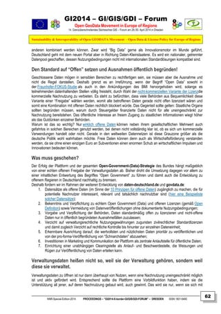 GI2014 – GI/GIS/GDI – Forum
Open GeoData Movement in Europe of Regions
14. Grenzüberschreitendes Sächsisches GIS – Forum am 29./30. April 2014 in Dresden
Sustainability & Interoperability of Open GEODATA Movement – Open Data & License Policy for Europe of Regions
NNR-Special-Edition-2014 PROCEEDINGS – “GI2014-X-border-GI/GIS/GDI-FORUM” – DRESDEN ISSN 1801-6480
62
anderen kombiniert werden können. Zwar wird “Big Data” gerne als Innovationsmotor im Munde geführt,
Deutschland geht mit dem neuen Portal aber in Richtung Daten-Kleinstaaterei. Es wird ein nationaler, getrennter
Datenpool geschaffen, dessen Nutzungsbedingungen nicht mit internationalen Standardlösungen kompatibel sind.
Den Standard auf “Offen” setzen und Ausnahmen öffentlich begründen!
Geschlossene Daten mögen in sensiblen Bereichen zu rechtfertigen sein, sie müssen aber die Ausnahme und
nicht die Regel darstellen. Deshalb grenzt es an Irreführung, wenn der Begriff “Open Data” sowohl in
der Fraunhofer-FOKUS-Studie als auch in den Ankündigungen des BMI hervorgehoben wird, solange es
teilnehmenden datenhaltenden Stellen völlig freisteht, durch Wahl der nicht-kommerziellen Variante der Lizenzdie
kommerzielle Nachnutzung zu verbieten. Es steht zu befürchten, dass viele Behörden aus Bequemlichkeit diese
Variante einer “Freigabe” wählen werden, womit alle betroffenen Daten gerade nicht offen lizenziert wären und
somit eine Kombination mit offenen Daten rechtlich blockiert würde. Das Gegenteil sollte gelten: Staatliche Organe
sollten begründen müssen, warum durch Steuergelder finanzierte Daten nicht für alle uneingeschränkt zur
Nachnutzung bereitstehen. Das öffentliche Interesse an freiem Zugang zu staatlichen Informationen wiegt höher
als das Gutdünken einzelner Behörden.
Warum ist das so wichtig? Nur wirklich offene Daten können neben ihrem gesellschaftlichen Mehrwert auch
gefahrlos in solchen Bereichen genutzt werden, bei denen nicht vollständig klar ist, ob es sich um kommerzielle
Verwendungen handelt oder nicht. Gerade in den weltweiten Datennetzen ist diese Grauzone größer als die
deutsche Politik wohl wahrhaben möchte. Freie Daten können denn auch als Wirtschaftsförderung verstanden
werden, da sie ohne einen einzigen Euro an Subventionen einen enormen Schub an wirtschaftlichen Impulsen und
Innovationen bedeuten können.
Was muss geschehen?
Der Erfolg der Plattform und der gesamten Open-Government-(Data)-Strategie des Bundes hängt maßgeblich
von einer echten offenen Freigabe der Verwaltungsdaten ab. Bisher droht die Umsetzung dagegen vor allem zu
einer inhaltlichen Entwertung des Begriffes “Open Government” zu führen und damit auch die Entwicklung zu
offenem Regieren in Deutschland nachhaltig zu bremsen.
Deshalb fordern wir im Rahmen der weiteren Entwicklung von daten-deutschland.de und govdata.de:
1. Datensätze als offene Daten (im Sinne der 10 Prinzipen für offene Daten) zugänglich zu machen, die für
potentielle Nachnutzer interessant, relevant und tatsächlich nachnutzbar sind (hier eine Beispieliste
solcher Datensätze);
2. Bekenntnis und Verpflichtung zu echtem Open Government (Data) und offenen Lizenzen (gemäß Open
Definition) sowie Vermeidung von Datenveröffentlichungen ohne dokumentierte Nutzungsbedingungen;
3. Vorgabe und Verpflichtung der Behörden, Daten standardmäßig offen zu lizenzieren und nicht-offene
Daten nur in öffentlich begründeten Ausnahmefällen zuzulassen;
4. Verzicht auf verwaltungsrechtliche Nutzungsgewährungen zugunsten zivilrechtlicher Standardlizenzen
und damit zugleich Verzicht auf rechtliche Kontrolle bis hinunter zur einzelnen Dateneinheit;
5. Erkennbare Ausrichtung darauf, die wertvollsten und nützlichsten Daten prioritär zu veröffentlichen und
von der pro-forma-Veröffentlichung von “Schnarchdaten” abzusehen;
6. Investitionen in Marketing und Kommunikation der Plattform als zentrale Anlaufstelle für öffentliche Daten;
7. Einrichtung einer unabhängigen Clearingstelle als Anlauf- und Beschwerdestelle, die Weisungen und
Rügen zur Veröffentlichung von Daten erteilen kann.
Verwaltungsdaten heißen nicht so, weil sie der Verwaltung gehören, sondern weil
diese sie verwaltet.
Verwaltungsdaten zu öffnen ist nur dann überhaupt von Nutzen, wenn eine Nachnutzung uneingeschränkt möglich
ist und aktiv gefördert wird. Entsprechend sollte die Plattform eine Vorbildfunktion haben, indem sie die
Unterstützung all jener, auf deren Nachnutzung gebaut wird, auch gewinnt. Das wird sie nur, wenn sie sich mit
 