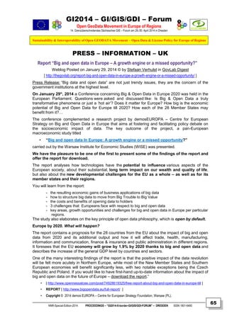 GI2014 – GI/GIS/GDI – Forum
Open GeoData Movement in Europe of Regions
14. Grenzüberschreitendes Sächsisches GIS – Forum am 29./30. April 2014 in Dresden
Sustainability & Interoperability of Open GEODATA Movement – Open Data & License Policy for Europe of Regions
NNR-Special-Edition-2014 PROCEEDINGS – “GI2014-X-border-GI/GIS/GDI-FORUM” – DRESDEN ISSN 1801-6480
65
PRESS – INFORMATION – UK
Report “Big and open data in Europe – A growth engine or a missed opportunity?”
Weblog Posted on January 29, 2014 © by Stefaan Verhulst in GovLab Digest
[ http://thegovlab.org/report-big-and-open-data-in-europe-a-growth-engine-or-a-missed-opportunity/ ]
Press Release: “Big data and open data“ are not just trendy issues, they are the concern of the
government institutions at the highest level.
On January 29th
, 2014 a Conference concerning Big & Open Data in Europe 2020 was held in the
European Parliament. Questions were asked and discussed like: Is Big & Open Data a truly
transformative phenomena or just a ‘hot air’? Does it matter for Europe? How big is the economic
potential of Big and Open Data for Europe till 2020? How each of the 28 Member States may
benefit from it?…
The conference complemented a research project by demosEUROPA – Centre for European
Strategy on Big and Open Data in Europe that aims at fostering and facilitating policy debate on
the socioeconomic impact of data. The key outcome of the project, a pan-European
macroeconomic study titled
• “Big and open data In Europe: A growth engine or a missed opportunity?”
carried out by the Warsaw Institute for Economic Studies (WISE) was presented.
We have the pleasure to be one of the first to present some of the findings of the report and
offer the report for download.
The report analyses how technologies have the potential to influence various aspects of the
European society, about their substantial, long term impact on our wealth and quality of life,
but also about the new developmental challenges for the EU as a whole – as well as for its
member states and their regions.
You will learn from the report:
- the resulting economic gains of business applications of big data
- how to structure big data to move from Big Trouble to Big Value
- the costs and benefits of opening data to holders
- 3 challenges that Europeans face with respect to big and open data
- key areas, growth opportunities and challenges for big and open data in Europe per particular
regions.
The study also elaborates on the key principle of open data philosophy, which is open by default.
Europe by 2020. What will happen?
The report contains a prognosis for the 28 countries from the EU about the impact of big and open
data from 2020 and its additional output and how it will affect trade, health, manufacturing,
information and communication, finance & insurance and public administration in different regions.
It foresees that the EU economy will grow by 1.9% by 2020 thanks to big and open data and
describes the increase of the general GDP level by countries and sectors.
One of the many interesting findings of the report is that the positive impact of the data revolution
will be felt more acutely in Northern Europe, while most of the New Member States and Southern
European economies will benefit significantly less, with two notable exceptions being the Czech
Republic and Poland. If you would like to have first-hand up-to-date information about the impact of
big and open data on the future of Europe – download the report.”
• [ http://www.opennessatcee.com/post/74928619325/free-report-about-big-and-open-data-in-europe-till ]
• REPORT [ http://www.bigopendata.eu/full-report/ ]
• Copyright © 2014 demos EUROPA – Centre for European Strategy Foundation, Warsaw (PL).
 