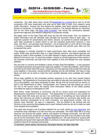 GI2014 – GI/GIS/GDI – Forum
Open GeoData Movement in Europe of Regions
14. Grenzüberschreitendes Sächsisches GIS – Forum am 29./30. April 2014 in Dresden
Sustainability & Interoperability of Open GEODATA Movement – Open Data & License Policy for Europe of Regions
NNR-Special-Edition-2014 PROCEEDINGS – “GI2014-X-border-GI/GIS/GDI-FORUM” – DRESDEN ISSN 1801-6480
67
companies. Our data about them comes fromresponses to a survey we’ve sent to all the
companies (190 have responded) and what we’ve been able to learn from research using
public information. Anyone can now explore this website, read about specific companies or
groups of companies, or download our data to analyze it. The website features an interactive
tool on the home page, the Open Data Compass, that shows the connections between
government agencies and different categories of companies visually.
We began work on the Open Data 500 study last fall with three goals. First, we wanted to
collect information that will ultimately help calculate the economic value of open data – an
important question for policymakers and others. Second, we wanted to present examples of
open data companies to inspire others to use this important government resource in new
ways. And third – and perhaps most important – we’ve hoped that our work will be a first step
in creating a dialogue between the government agencies that provide open data and the
companies that use it.
That dialogue is critically important to make government open data more accessible and
useful. While open government data is a huge potential resource, and federal agencies are
working to make it more available, it’s too often trapped in legacy systems that make the data
difficult to find and to use. To solve this problem, we plan to connect agencies to their clients in
the business community and help them work together to find and liberate the most valuable
datasets.
We now plan to convene and facilitate a series of Open Data Roundtables – a new approach
to bringing businesses and government agencies together. In these Roundtables, which will be
informed by the Open Data 500 study, companies and the agencies that provide their data will
come together in structured, results-oriented meetings that we will facilitate. We hope to help
figure out what can be done to make the most valuable datasets more available and usable
quickly.
We’ve been gratified by the immediate positive response to our plan from several federal
agencies. The Department of Commerce has committed to help plan and participate in the first
of our Roundtables, now being scheduled for May. By the time we announced our launch on
April 8, the Departments of Labor, Transportation, and Treasury had also signed up. And at
the end of the launch event, the Deputy Chief Information Officer of the USDA publicly
committed her agency to participate as well.
Mark Doms, Under Secretary of Commerce, led off our launch event and expressed his
Department’s commitment to this process. “The Department of Commerce is very excited by
the Open Data 500 study and we see it as confirmation of something we have believed all
along: that improving our ability to package and disseminate our enormous data assets can
enable America’s businesses to be more innovative, our governments smarter, and our
citizens more informed,” he said in a statement. “We are thrilled to be working with the
GovLab on the upcoming Roundtables and to learn firsthand what we can do to make our data
more valuable and accessible.”
This week has brought a lot of positive attention for our work, which you can read here, and
companies have contacted us to ask how they can participate. The Open Data 500 is a living
resource; the GovLab will update, extend, and deepen its findings continually, and will build
the list to include more companies as needed. Businesses that wish to be included in the study
can fill out the information found on hereOpenData500.com. We look forward to working with
companies and government agencies alike to continue to make open government data a more
powerful resource for business and society.
© Joel Gurin, senior advisor, the GovLab, and project director, the Open Data 500
 