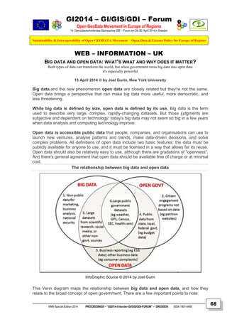 GI2014 – GI/GIS/GDI – Forum
Open GeoData Movement in Europe of Regions
14. Grenzüberschreitendes Sächsisches GIS – Forum am 29./30. April 2014 in Dresden
Sustainability & Interoperability of Open GEODATA Movement – Open Data & License Policy for Europe of Regions
NNR-Special-Edition-2014 PROCEEDINGS – “GI2014-X-border-GI/GIS/GDI-FORUM” – DRESDEN ISSN 1801-6480
68
WEB – INFORMATION – UK
BIG DATA AND OPEN DATA: WHAT'S WHAT AND WHY DOES IT MATTER?
Both types of data can transform the world, but when government turns big data into open data
it's especially powerful
15 April 2014 © by Joel Gurin, New York University
Big data and the new phenomenon open data are closely related but they're not the same.
Open data brings a perspective that can make big data more useful, more democratic, and
less threatening.
While big data is defined by size, open data is defined by its use. Big data is the term
used to describe very large, complex, rapidly-changing datasets. But those judgments are
subjective and dependent on technology: today's big data may not seem so big in a few years
when data analysis and computing technology improve.
Open data is accessible public data that people, companies, and organisations can use to
launch new ventures, analyse patterns and trends, make data-driven decisions, and solve
complex problems. All definitions of open data include two basic features: the data must be
publicly available for anyone to use, and it must be licensed in a way that allows for its reuse.
Open data should also be relatively easy to use, although there are gradations of "openness".
And there's general agreement that open data should be available free of charge or at minimal
cost.
The relationship between big data and open data
InfoGraphic Source © 2014 by Joel Gurin
This Venn diagram maps the relationship between big data and open data, and how they
relate to the broad concept of open government. There are a few important points to note:
 