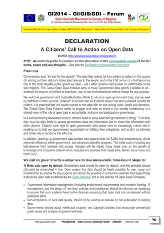 GI2014 – GI/GIS/GDI – Forum
Open GeoData Movement in Europe of Regions
14. Grenzüberschreitendes Sächsisches GIS – Forum am 29./30. April 2014 in Dresden
Sustainability & Interoperability of Open GEODATA Movement – Open Data & License Policy for Europe of Regions
NNR-Special-Edition-2014 PROCEEDINGS – “GI2014-X-border-GI/GIS/GDI-FORUM” – DRESDEN ISSN 1801-6480
70
DECLARATION
A Citizens’ Call to Action on Open Data
SOURCE [ http://globalopendatainitiative.org/declaration/ ]
NOTE: We invite the public to comment on this declaration in this commentable version of the text
below, please add your thoughts… See also the Declaration announcement blog post.
Preamble
Governments exist “by and for the people”. The data they collect (or fund others to collect) in the course
of carrying out their statutory duties also belongs to the people, and in the 21st century it is fast becoming
one of the most valuable public goods we have – yet it often remains inaccessible or unaffordable to the
vast majority. The Global Open Data Initiative aims to make Government data openly available to all –
available for anyone, anywhere to download, use, re-use and redistribute without charge for any purpose.
We welcome government and multi-stakeholder efforts to advance open government data, and we seek
to contribute to their success. However, to ensure that such efforts deliver real and sustained benefits for
citizens, it is essential that civil society comes to the table with its own strong vision, ideals and demands.
The Global Open Data Initiative seeks to engage and unite as broad a civil society constituency in a
shared vision of the role of open data in accountable, inclusive and participatory governance.
In a well-functioning democratic society, citizens need to know what their government is doing. To do that,
they must be able freely to access government data and information and to share that information with
other citizens. Citizens’ core right to open government data arises from its increasingly critical role in
enabling us to hold our governments accountable for fulfilling their obligations, and to play an informed
and active role in decisions that affect us.
In addition, opening up government data creates new opportunities for SMEs and entrepreneurs, drives
improved efficiency within government, and advances scientific progress. The initial costs (including any
lost revenue from licenses and access charges) will be repaid many times over by the growth of
knowledge and innovative data-driven businesses and services that create jobs, deliver social value and
boost GDP.
We call on governments everywhere to take measurable, time-bound steps to:
1) Make data open by default: Government data should be open by default, and this principle should
ultimately be entrenched in law. Open means that data should be freely available for use, reuse and
redistribution by anyone for any purpose and should be provided in a machine-readable form (specifically
it should be open data as defined by the Open Definition and in line with the 10 Open Data Principles).
 Government information management (including procurement requirements and research funding, IT
management, and the design of new laws, policies and procedures) should be reformed as necessary
to ensure that such systems have built-in features enusuring that open data can be released without
additional effort.
 Non-compliance, or poor data quality, should not be used as an excuse for non-publication of existing
data.
 Governments should adopt intellectual property and copyright policies that encourage unrestricted
public reuse and analysis of government data.
 
