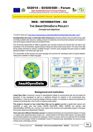 GI2014 – GI/GIS/GDI – Forum
Open GeoData Movement in Europe of Regions
14. Grenzüberschreitendes Sächsisches GIS – Forum am 29./30. April 2014 in Dresden
Sustainability & Interoperability of Open GEODATA Movement – Open Data & License Policy for Europe of Regions
NNR-Special-Edition-2014 PROCEEDINGS – “GI2014-X-border-GI/GIS/GDI-FORUM” – DRESDEN ISSN 1801-6480
73
WEB – INFORMATION – EU
THE SMARTOPENDATA PROJECT
Concept and objectives
17.03.2014: More info: [ http://www.smartopendata.eu/sites/default/files/SmartOpenData%20Leaflet_0.pdf ]
SmartOpenData will create a Linked Open Data infrastructure (including software tools and data) fed by public
and freely available data resources, existing sources for biodiversity and environment protection and research in
rural and European protected areas and its National Parks.
This will provide opportunities for SMEs to generate new innovative products and services that can lead to new
businesses in the environmental, regional decision-making and policy areas among others. The value of the data
will be greatly enhanced by making it available through a common query language that gives access to related
datasets available in the linked open data cloud.
The commonality of data structure and query language will overcome the monolingual nature of typical datasets,
making them available in multiple languages.
Background and motivation
Linked Open Data is becoming a source of unprecedented visibility for environmental data that will enable the
generation of new businesses as well as a significant advance for research in the environmental area.
Nevertheless, in order for this envisioned strategy to become a reality, it is necessary to advance the publication of
existing environmental data, most of which is owned by public bodies.
This project is focused on how Linked Open Data can be applied generally to spatial data resource and
specifically to public open data portals, GEOSS Data-CORE, GMES, INSPIRE and voluntary data
(OpenStreetMap, GEPWIKI, etc.), and how it can impact on the economic and sustainability progress in European
Environment research and Biodiversity Protection.
There exist many different information sources for protecting biodiversity and environmental research in Europe
-in coastal zones, agricultural areas, forestry, etc.-, mainly focused on the Natura 2000 network, and areas where
environmental protection and activities like agriculture, forestry or tourism need to be balanced with the Habitats
Directive and the European Charter for Sustainable Tourism in Protected Areas. Nevertheless, the economic value
of these areas is still largely unknown.
 