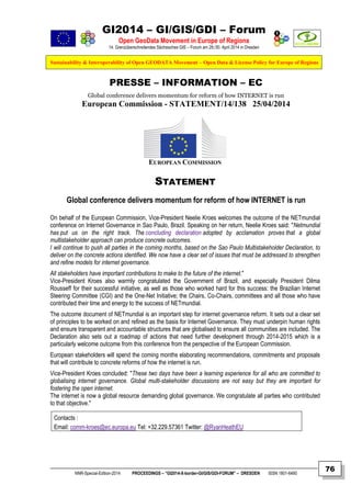 GI2014 – GI/GIS/GDI – Forum
Open GeoData Movement in Europe of Regions
14. Grenzüberschreitendes Sächsisches GIS – Forum am 29./30. April 2014 in Dresden
Sustainability & Interoperability of Open GEODATA Movement – Open Data & License Policy for Europe of Regions
NNR-Special-Edition-2014 PROCEEDINGS – “GI2014-X-border-GI/GIS/GDI-FORUM” – DRESDEN ISSN 1801-6480
76
PRESSE – INFORMATION – EC
Global conference delivers momentum for reform of how INTERNET is run
European Commission - STATEMENT/14/138 25/04/2014
EUROPEAN COMMISSION
STATEMENT
Global conference delivers momentum for reform of how INTERNET is run
On behalf of the European Commission, Vice-President Neelie Kroes welcomes the outcome of the NETmundial
conference on Internet Governance in Sao Paulo, Brazil. Speaking on her return, Neelie Kroes said: "Netmundial
has put us on the right track. The concluding declaration adopted by acclamation proves that a global
multistakeholder approach can produce concrete outcomes.
I will continue to push all parties in the coming months, based on the Sao Paulo Multistakeholder Declaration, to
deliver on the concrete actions identified. We now have a clear set of issues that must be addressed to strengthen
and refine models for internet governance.
All stakeholders have important contributions to make to the future of the internet."
Vice-President Kroes also warmly congratulated the Government of Brazil, and especially President Dilma
Rousseff for their successful initiative, as well as those who worked hard for this success: the Brazilian Internet
Steering Committee (CGI) and the One-Net Initiative; the Chairs, Co-Chairs, committees and all those who have
contributed their time and energy to the success of NETmundial.
The outcome document of NETmundial is an important step for internet governance reform. It sets out a clear set
of principles to be worked on and refined as the basis for Internet Governance. They must underpin human rights
and ensure transparent and accountable structures that are globalised to ensure all communities are included. The
Declaration also sets out a roadmap of actions that need further development through 2014-2015 which is a
particularly welcome outcome from this conference from the perspective of the European Commission.
European stakeholders will spend the coming months elaborating recommendations, commitments and proposals
that will contribute to concrete reforms of how the internet is run.
Vice-President Kroes concluded: "These two days have been a learning experience for all who are committed to
globalising internet governance. Global multi-stakeholder discussions are not easy but they are important for
fostering the open internet.
The internet is now a global resource demanding global governance. We congratulate all parties who contributed
to that objective."
Contacts :
Email: comm-kroes@ec.europa.eu Tel: +32.229.57361 Twitter: @RyanHeathEU
 