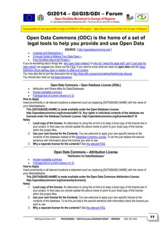 GI2014 – GI/GIS/GDI – Forum
Open GeoData Movement in Europe of Regions
14. Grenzüberschreitendes Sächsisches GIS – Forum am 29./30. April 2014 in Dresden
Sustainability & Interoperability of Open GEODATA Movement – Open Data & License Policy for Europe of Regions
NNR-Special-Edition-2014 PROCEEDINGS – “GI2014-X-border-GI/GIS/GDI-FORUM” – DRESDEN ISSN 1801-6480
77
Open Data Commons (ODC) is the home of a set of
legal tools to help you provide and use Open Data
SOURCE: [ http://opendatacommons.org/ ]
 Licenses and Dedications »
 2-minute Guide to Making Your Data Open »
 Find Out More About the Project »
If you’re wondering about things like: why open data matters? or why do I need this legal stuff, can’t I just post my
data online? we suggest you check out the FAQ. If you want to know what we mean by open data visit the Open
Definition which defines open in relation to data and content.
You may also like to join the discussion list at http://lists.okfn.org/cgi-bin/mailman/listinfo/odc-discuss
You should also read our full legal disclaimer.
Open Data Commons – Open Database License (ODbL)
 Attribution and Share-Alike for Data/Databases
 Human-readable summary
 Full legal text of current version (v1.0)
How to Apply
Insert prominently in all relevant locations a statement such as (replacing {DATA(BASE)-NAME} with the name of
your data/database):
This {DATA(BASE)-NAME} is made available under the Open Database License:
http://opendatacommons.org/licenses/odbl/1.0/. Any rights in individual contents of the database are
licensed under the Database Contents License: http://opendatacommons.org/licenses/dbcl/1.0/
Notes
1. Local copy of the license: An alternative to using the url link is to keep a local copy of the license text in
your project. In that case you should update the above notice to point to your local copy of the license
within the project files.
2. Use your own license for the Contents. You are welcome to apply your own specific license to the
contents of the database instead of the Database Contents License. To do this just replace the second
sentence with information about the license you wish to use.
3. Why a separate license for the contents? See the relevant FAQ.
Open Data Commons – Attribution License
“Attribution for Data/Databases”
 Human-readable summary
 Full legal text of current version (v1.0)
How to Apply
Insert prominently in all relevant locations a statement such as (replacing {DATA(BASE)-NAME} with the name of
your data/database):
This {DATA(BASE)-NAME} is made available under the Open Data Commons Attribution License:
http://opendatacommons.org/licenses/by/{version}.
Notes
1. Local copy of the license: An alternative to using the url link is to keep a local copy of the license text in
your project. In that case you should update the above notice to point to your local copy of the license
within the project files.
2. Use your own license for the Contents. You are welcome to apply your own specific license to the
contents of the database. To do this just add a the second sentence with information about the license you
wish to use.
3. Why a separate license for the contents? See the relevant FAQ.
 