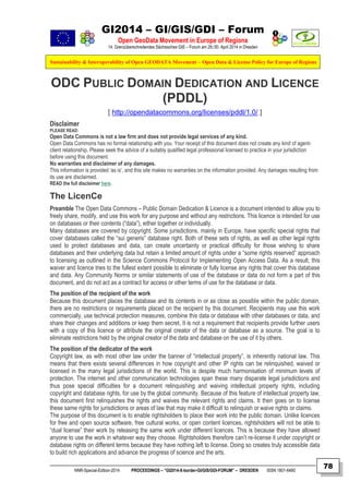 GI2014 – GI/GIS/GDI – Forum
Open GeoData Movement in Europe of Regions
14. Grenzüberschreitendes Sächsisches GIS – Forum am 29./30. April 2014 in Dresden
Sustainability & Interoperability of Open GEODATA Movement – Open Data & License Policy for Europe of Regions
NNR-Special-Edition-2014 PROCEEDINGS – “GI2014-X-border-GI/GIS/GDI-FORUM” – DRESDEN ISSN 1801-6480
78
ODC PUBLIC DOMAIN DEDICATION AND LICENCE
(PDDL)
[ http://opendatacommons.org/licenses/pddl/1.0/ ]
Disclaimer
PLEASE READ:
Open Data Commons is not a law firm and does not provide legal services of any kind.
Open Data Commons has no formal relationship with you. Your receipt of this document does not create any kind of agent-
client relationship. Please seek the advice of a suitably qualified legal professional licensed to practice in your jurisdiction
before using this document.
No warranties and disclaimer of any damages.
This information is provided ‘as is‘, and this site makes no warranties on the information provided. Any damages resulting from
its use are disclaimed.
READ the full disclaimer here.
The LicenCe
Preamble The Open Data Commons – Public Domain Dedication & Licence is a document intended to allow you to
freely share, modify, and use this work for any purpose and without any restrictions. This licence is intended for use
on databases or their contents (“data”), either together or individually.
Many databases are covered by copyright. Some jurisdictions, mainly in Europe, have specific special rights that
cover databases called the “sui generis” database right. Both of these sets of rights, as well as other legal rights
used to protect databases and data, can create uncertainty or practical difficulty for those wishing to share
databases and their underlying data but retain a limited amount of rights under a “some rights reserved” approach
to licensing as outlined in the Science Commons Protocol for Implementing Open Access Data. As a result, this
waiver and licence tries to the fullest extent possible to eliminate or fully license any rights that cover this database
and data. Any Community Norms or similar statements of use of the database or data do not form a part of this
document, and do not act as a contract for access or other terms of use for the database or data.
The position of the recipient of the work
Because this document places the database and its contents in or as close as possible within the public domain,
there are no restrictions or requirements placed on the recipient by this document. Recipients may use this work
commercially, use technical protection measures, combine this data or database with other databases or data, and
share their changes and additions or keep them secret. It is not a requirement that recipients provide further users
with a copy of this licence or attribute the original creator of the data or database as a source. The goal is to
eliminate restrictions held by the original creator of the data and database on the use of it by others.
The position of the dedicator of the work
Copyright law, as with most other law under the banner of “intellectual property”, is inherently national law. This
means that there exists several differences in how copyright and other IP rights can be relinquished, waived or
licensed in the many legal jurisdictions of the world. This is despite much harmonisation of minimum levels of
protection. The internet and other communication technologies span these many disparate legal jurisdictions and
thus pose special difficulties for a document relinquishing and waiving intellectual property rights, including
copyright and database rights, for use by the global community. Because of this feature of intellectual property law,
this document first relinquishes the rights and waives the relevant rights and claims. It then goes on to license
these same rights for jurisdictions or areas of law that may make it difficult to relinquish or waive rights or claims.
The purpose of this document is to enable rightsholders to place their work into the public domain. Unlike licences
for free and open source software, free cultural works, or open content licences, rightsholders will not be able to
“dual license” their work by releasing the same work under different licences. This is because they have allowed
anyone to use the work in whatever way they choose. Rightsholders therefore can’t re-license it under copyright or
database rights on different terms because they have nothing left to license. Doing so creates truly accessible data
to build rich applications and advance the progress of science and the arts.
 