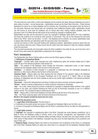GI2014 – GI/GIS/GDI – Forum
Open GeoData Movement in Europe of Regions
14. Grenzüberschreitendes Sächsisches GIS – Forum am 29./30. April 2014 in Dresden
Sustainability & Interoperability of Open GEODATA Movement – Open Data & License Policy for Europe of Regions
NNR-Special-Edition-2014 PROCEEDINGS – “GI2014-X-border-GI/GIS/GDI-FORUM” – DRESDEN ISSN 1801-6480
79
This document can cover either or both of the database and its contents (the data). Because databases can have a
wide variety of content – not just factual data – rightsholders should use the Open Data Commons – Public Domain
Dedication & Licence for an entire database and its contents only if everything can be placed under the terms of
this document. Because even factual data can sometimes have intellectual property rights, rightsholders should
use this licence to cover both the database and its factual data when making material available under this
document; even if it is likely that the data would not be covered by copyright or database rights.
Rightsholders can also use this document to cover any copyright or database rights claims over only a database,
and leave the contents to be covered by other licences or documents. They can do this because this document
refers to the “Work”, which can be either – or both – the database and its contents. As a result, rightsholders need
to clearly state what they are dedicating under this document when they dedicate it.
Just like any licence or other document dealing with intellectual property, rightsholders should be aware that one
can only license what one owns. Please ensure that the rights have been cleared to make this material available
under this document.
This document permanently and irrevocably makes the Work available to the public for any use of any kind, and it
should not be used unless the rightsholder is prepared for this to happen.
Part I: Introduction
The Rightsholder (the Person holding rights or claims over the Work) agrees as follows:
1.0 Definitions of Capitalised Words
“Copyright” – Includes rights under copyright and under neighbouring rights and similarly related sets of rights
under the law of the relevant jurisdiction under Section 6.4.
“Data” – The contents of the Database, which includes the information, independent works, or other material
collected into the Database offered under the terms of this Document.
“Database” – A collection of Data arranged in a systematic or methodical way and individually accessible by
electronic or other means offered under the terms of this Document.
“Database Right” – Means rights over Data resulting from the Chapter III (“sui generis”) rights in the Database
Directive (Directive 96/9/EC of the European Parliament and of the Council of 11 March 1996 on the legal
protection of databases) and any future updates as well as any similar rights available in the relevant jurisdiction
under Section 6.4.
“Document” – means this relinquishment and waiver of rights and claims and back up licence agreement.
“Person” – Means a natural or legal person or a body of persons corporate or incorporate.
“Use” – As a verb, means doing any act that is restricted by Copyright or Database Rights whether in the original
medium or any other; and includes modifying the Work as may be technically necessary to use it in a different
mode or format. This includes the right to sublicense the Work.
“Work” – Means either or both of the Database and Data offered under the terms of this Document.
“You” – the Person acquiring rights under the licence elements of this Document.
Words in the singular include the plural and vice versa.
2.0 What this document covers
2.1. Legal effect of this Document. This Document is:
a. A dedication to the public domain and waiver of Copyright and Database Rights over the Work; and
b. A licence of Copyright and Database Rights over the Work in jurisdictions that do not allow for relinquishment or
waiver.
2.2. Legal rights covered.
a. Copyright. Any copyright or neighbouring rights in the Work. Copyright law varies between jurisdictions, but is
likely to cover: the Database model or schema, which is the structure, arrangement, and organisation of the
Database, and can also include the Database tables and table indexes; the data entry and output sheets; and the
Field names of Data stored in the Database. Copyright may also cover the Data depending on the jurisdiction and
type of Data; and
b. Database Rights. Database Rights only extend to the extraction and re-utilisation of the whole or a substantial
part of the Data. Database Rights can apply even when there is no copyright over the Database. Database Rights
 