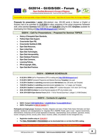 GI2014 – GI/GIS/GDI – Forum
Open GeoData Movement in Europe of Regions
14. Grenzüberschreitendes Sächsisches GIS – Forum am 29./30. April 2014 in Dresden
Sustainability & Interoperability of Open GEODATA Movement – Open Data & License Policy for Europe of Regions
NNR-Special-Edition-2014 PROCEEDINGS – “GI2014-X-border-GI/GIS/GDI-FORUM” – DRESDEN ISSN 1801-6480
8
Proposals for presentation / poster (title+abstract, max. 250-300 words in German or English or
Russian) had to be submitted by 31.03.2014 to allow composing of the actual programme framework
draft, while extented Summary texts were due until 15.04.2014 using the DOC templates (available for
downloading from Weblog at [ http://GDI-SN.blogspot.com ] website) !
GI2014 – Call For Presentations – Proposed for Seminar TOPICS
 History of Geospatial Open Standards,
 Political Open Data Support,
 Cross-border Open PSI,
 Cross-border GeoData & OSM,
 Open Data Resources,
 Open Linked Data,
 Open Data Technologies,
 Open Data Interoperability,
 Open Database Protection,
 Open Data Commons,
 Licensing Policies,
 IPR & Copyright, ODbL,
 Open Data Best Practices
GI2014 – SEMINAR SCHEDULES
 01.02.2014: OPEN Call For Presentations (CFP) on weblog site [ http://GDI-SN.blogspot.com ]
 01.03.2014: GI2014 Framework Programme and Abstract-/Summary-Templates to be used
 31.03.2014: Deadline for submitting presentation/poster title+abstract (max. 250 words, see Template)
 15.04.2014: Deadline for submitting presentation/poster summary (max. 1 or 3 pages, see Template)
 25.04.2014: Deadline for submission presention slides (PPT / duration+discussion: 10+5’ short / 20+10’ long)
 29.04. 2014 GI2014 Invitation for arrived Keynote speakers & VIP’s (by Invitation only)
 30.04. 2014 GI2014 Open Seminar Forum (09:00 - 17:00 at “Konrad-Zuse-Haus”, Liebigstr. 3, 01069 Dresden)
GI2014 – Contacts & Logistics
 GI2014 Contact [ GI2014@IGN-SN.de | info@GDI-SN.de | Vorstand@IGN-SN.de ]
 GI2014 Participation is FFRREEEE OOFF CCHHAARRGGEE ( ! )
Participants and target groups: Developers, Providers, Integrators and Users of Open Public Sector Information and Open
GeoData, GeoService and GeoApplications for integrated PSI & INSPIRE Portals used in local / regional Governments,
Administrations, Enterprises and for private Applications & Business (Openstreetmap, Enviro protection, agriculture, forestry,
tourism, emergency services, security, police, rescue, insurance, utilities, civil protection & crisis management, etc.).
 Registration deadline setup at: 25.04.2013 !
 The FINAL PROGRAMME & PROCEEDINGS can be downloaded later on via links from IGN’s weblog.
FFuurrtthheerr llooggiissttiiccss iinnffoorrmmaattiioonn aanndd uuppddaatteess ppuubblliisshheedd aatt WWeebblloogg [[ hhttttpp::////GGDDII--SSNN..bbllooggssppoott..ccoomm ]] !!
 