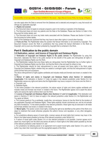 GI2014 – GI/GIS/GDI – Forum
Open GeoData Movement in Europe of Regions
14. Grenzüberschreitendes Sächsisches GIS – Forum am 29./30. April 2014 in Dresden
Sustainability & Interoperability of Open GEODATA Movement – Open Data & License Policy for Europe of Regions
NNR-Special-Edition-2014 PROCEEDINGS – “GI2014-X-border-GI/GIS/GDI-FORUM” – DRESDEN ISSN 1801-6480
80
can also apply when the Data is removed from the Database and is selected and arranged in a way that would not
infringe any applicable copyright.
2.3 Rights not covered.
a. This Document does not apply to computer programs used in the making or operation of the Database;
b. This Document does not cover any patents over the Data or the Database. Please see Section 4.2 later in this
Document for further details; and
c. This Document does not cover any trade marks associated with the Database. Please see Section 4.3 later in
this Document for further details.
Users of this Database are cautioned that they may have to clear other rights or consult other licences.
2.4 Facts are free. The Rightsholder takes the position that factual information is not covered by Copyright. This
Document however covers the Work in jurisdictions that may protect the factual information in the Work by
Copyright, and to cover any information protected by Copyright that is contained in the Work.
Part II: Dedication to the public domain
3.0 Dedication, waiver, and licence of Copyright and Database Rights
3.1 Dedication of Copyright and Database Rights to the public domain. The Rightsholder by using this
Document, dedicates the Work to the public domain for the benefit of the public and relinquishes all rights in
Copyright and Database Rights over the Work.
a. The Rightsholder realises that once these rights are relinquished, that the Rightsholder has no further rights in
Copyright and Database Rights over the Work, and that the Work is free and open for others to Use.
b. The Rightsholder intends for their relinquishment to cover all present and future rights in the Work under
Copyright and Database Rights, whether they are vested or contingent rights, and that this relinquishment of rights
covers all their heirs and successors.
The above relinquishment of rights applies worldwide and includes media and formats now known or created in the
future.
3.2 Waiver of rights and claims in Copyright and Database Rights when Section 3.1 dedication
inapplicable. If the dedication in Section 3.1 does not apply in the relevant jurisdiction under Section 6.4, the
Rightsholder waives any rights and claims that the Rightsholder may have or acquire in the future over the Work in:
a. Copyright; and
b. Database Rights.
To the extent possible in the relevant jurisdiction, the above waiver of rights and claims applies worldwide and
includes media and formats now known or created in the future. The Rightsholder agrees not to assert the above
rights and waives the right to enforce them over the Work.
3.3 Licence of Copyright and Database Rights when Sections 3.1 and 3.2 inapplicable. If the dedication and
waiver in Sections 3.1 and 3.2 does not apply in the relevant jurisdiction under Section 6.4, the Rightsholder and
You agree as follows:
a. The Licensor grants to You a worldwide, royalty-free, non-exclusive, licence to Use the Work for the duration of
any applicable Copyright and Database Rights. These rights explicitly include commercial use, and do not exclude
any field of endeavour. To the extent possible in the relevant jurisdiction, these rights may be exercised in all media
and formats whether now known or created in the future.
3.4 Moral rights. This section covers moral rights, including the right to be identified as the author of the Work or to
object to treatment that would otherwise prejudice the author’s honour and reputation, or any other derogatory
treatment:
a. For jurisdictions allowing waiver of moral rights, Licensor waives all moral rights that Licensor may have in the
Work to the fullest extent possible by the law of the relevant jurisdiction under Section 6.4;
b. If waiver of moral rights under Section 3.4 a in the relevant jurisdiction is not possible, Licensor agrees not to
assert any moral rights over the Work and waives all claims in moral rights to the fullest extent possible by the law
of the relevant jurisdiction under Section 6.4; and
c. For jurisdictions not allowing waiver or an agreement not to assert moral rights under Section 3.4 a and b, the
author may retain their moral rights over the copyrighted aspects of the Work.
 