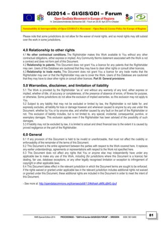 GI2014 – GI/GIS/GDI – Forum
Open GeoData Movement in Europe of Regions
14. Grenzüberschreitendes Sächsisches GIS – Forum am 29./30. April 2014 in Dresden
Sustainability & Interoperability of Open GEODATA Movement – Open Data & License Policy for Europe of Regions
NNR-Special-Edition-2014 PROCEEDINGS – “GI2014-X-border-GI/GIS/GDI-FORUM” – DRESDEN ISSN 1801-6480
81
Please note that some jurisdictions do not allow for the waiver of moral rights, and so moral rights may still subsist
over the work in some jurisdictions.
4.0 Relationship to other rights
4.1 No other contractual conditions. The Rightsholder makes this Work available to You without any other
contractual obligations, either express or implied. Any Community Norms statement associated with the Work is not
a contract and does not form part of this Document.
4.2 Relationship to patents. This Document does not grant You a licence for any patents that the Rightsholder
may own. Users of this Database are cautioned that they may have to clear other rights or consult other licences.
4.3 Relationship to trade marks. This Document does not grant You a licence for any trade marks that the
Rightsholder may own or that the Rightsholder may use to cover the Work. Users of this Database are cautioned
that they may have to clear other rights or consult other licences. Part III: General provisions
5.0 Warranties, disclaimer, and limitation of liability
5.1 The Work is provided by the Rightsholder “as is” and without any warranty of any kind, either express or
implied, whether of title, of accuracy or completeness, of the presence of absence of errors, of fitness for purpose,
or otherwise. Some jurisdictions do not allow the exclusion of implied warranties, so this exclusion may not apply to
You.
5.2 Subject to any liability that may not be excluded or limited by law, the Rightsholder is not liable for, and
expressly excludes, all liability for loss or damage however and whenever caused to anyone by any use under this
Document, whether by You or by anyone else, and whether caused by any fault on the part of the Rightsholder or
not. This exclusion of liability includes, but is not limited to, any special, incidental, consequential, punitive, or
exemplary damages. This exclusion applies even if the Rightsholder has been advised of the possibility of such
damages.
5.3 If liability may not be excluded by law, it is limited to actual and direct financial loss to the extent it is caused by
proved negligence on the part of the Rightsholder.
6.0 General
6.1 If any provision of this Document is held to be invalid or unenforceable, that must not affect the cvalidity or
enforceability of the remainder of the terms of this Document.
6.2 This Document is the entire agreement between the parties with respect to the Work covered here. It replaces
any earlier understandings, agreements or representations with respect to the Work not specified here.
6.3 This Document does not affect any rights that You or anyone else may independently have under any
applicable law to make any use of this Work, including (for jurisdictions where this Document is a licence) fair
dealing, fair use, database exceptions, or any other legally recognised limitation or exception to infringement of
copyright or other applicable laws.
6.4 This Document takes effect in the relevant jurisdiction in which the Document terms are sought to be enforced.
If the rights waived or granted under applicable law in the relevant jurisdiction includes additional rights not waived
or granted under this Document, these additional rights are included in this Document in order to meet the intent of
this Document.
- See more at: http://opendatacommons.org/licenses/pddl/1.0/#sthash.aM9LqB4G.dpuf
 