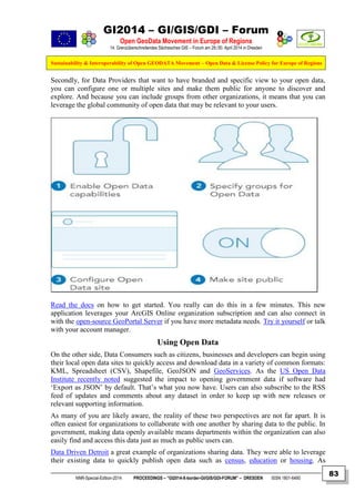 GI2014 – GI/GIS/GDI – Forum
Open GeoData Movement in Europe of Regions
14. Grenzüberschreitendes Sächsisches GIS – Forum am 29./30. April 2014 in Dresden
Sustainability & Interoperability of Open GEODATA Movement – Open Data & License Policy for Europe of Regions
NNR-Special-Edition-2014 PROCEEDINGS – “GI2014-X-border-GI/GIS/GDI-FORUM” – DRESDEN ISSN 1801-6480
83
Secondly, for Data Providers that want to have branded and specific view to your open data,
you can configure one or multiple sites and make them public for anyone to discover and
explore. And because you can include groups from other organizations, it means that you can
leverage the global community of open data that may be relevant to your users.
Read the docs on how to get started. You really can do this in a few minutes. This new
application leverages your ArcGIS Online organization subscription and can also connect in
with the open-source GeoPortal Server if you have more metadata needs. Try it yourself or talk
with your account manager.
Using Open Data
On the other side, Data Consumers such as citizens, businesses and developers can begin using
their local open data sites to quickly access and download data in a variety of common formats:
KML, Spreadsheet (CSV), Shapefile, GeoJSON and GeoServices. As the US Open Data
Institute recently noted suggested the impact to opening government data if software had
‘Export as JSON’ by default. That’s what you now have. Users can also subscribe to the RSS
feed of updates and comments about any dataset in order to keep up with new releases or
relevant supporting information.
As many of you are likely aware, the reality of these two perspectives are not far apart. It is
often easiest for organizations to collaborate with one another by sharing data to the public. In
government, making data openly available means departments within the organization can also
easily find and access this data just as much as public users can.
Data Driven Detroit a great example of organizations sharing data. They were able to leverage
their existing data to quickly publish open data such as census, education or housing. As
 