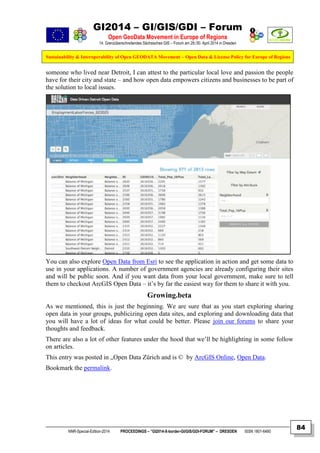 GI2014 – GI/GIS/GDI – Forum
Open GeoData Movement in Europe of Regions
14. Grenzüberschreitendes Sächsisches GIS – Forum am 29./30. April 2014 in Dresden
Sustainability & Interoperability of Open GEODATA Movement – Open Data & License Policy for Europe of Regions
NNR-Special-Edition-2014 PROCEEDINGS – “GI2014-X-border-GI/GIS/GDI-FORUM” – DRESDEN ISSN 1801-6480
84
someone who lived near Detroit, I can attest to the particular local love and passion the people
have for their city and state – and how open data empowers citizens and businesses to be part of
the solution to local issues.
You can also explore Open Data from Esri to see the application in action and get some data to
use in your applications. A number of government agencies are already configuring their sites
and will be public soon. And if you want data from your local government, make sure to tell
them to checkout ArcGIS Open Data – it’s by far the easiest way for them to share it with you.
Growing.beta
As we mentioned, this is just the beginning. We are sure that as you start exploring sharing
open data in your groups, publicizing open data sites, and exploring and downloading data that
you will have a lot of ideas for what could be better. Please join our forums to share your
thoughts and feedback.
There are also a lot of other features under the hood that we’ll be highlighting in some follow
on articles.
This entry was posted in „Open Data Zürich and is © by ArcGIS Online, Open Data.
Bookmark the permalink.
 