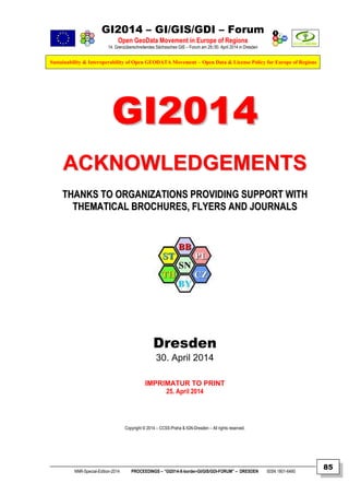 GI2014 – GI/GIS/GDI – Forum
Open GeoData Movement in Europe of Regions
14. Grenzüberschreitendes Sächsisches GIS – Forum am 29./30. April 2014 in Dresden
Sustainability & Interoperability of Open GEODATA Movement – Open Data & License Policy for Europe of Regions
NNR-Special-Edition-2014 PROCEEDINGS – “GI2014-X-border-GI/GIS/GDI-FORUM” – DRESDEN ISSN 1801-6480
85
GGII22001144
AACCKKNNOOWWLLEEDDGGEEMMEENNTTSS
TTHHAANNKKSS TTOO OORRGGAANNIIZZAATTIIOONNSS PPRROOVVIIDDIINNGG SSUUPPPPOORRTT WWIITTHH
TTHHEEMMAATTIICCAALL BBRROOCCHHUURREESS,, FFLLYYEERRSS AANNDD JJOOUURRNNAALLSS
Dresden
30. April 2014
IMPRIMATUR TO PRINT
25. April 2014
Copyright © 2014 – CCSS-Praha & IGN-Dresden – All rights reserved.
 