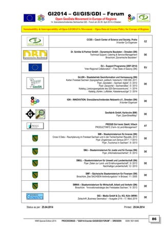 GI2014 – GI/GIS/GDI – Forum
Open GeoData Movement in Europe of Regions
14. Grenzüberschreitendes Sächsisches GIS – Forum am 29./30. April 2014 in Dresden
Sustainability & Interoperability of Open GEODATA Movement – Open Data & License Policy for Europe of Regions
NNR-Special-Edition-2014 PROCEEDINGS – “GI2014-X-border-GI/GIS/GDI-FORUM” – DRESDEN ISSN 1801-6480
86
CCSS – Czech Center of Science and Society, Praha
X-border Co-Organizer CZ
Dr. Schiller & Partner GmbH – Dynamische Baudaten – Dresden (SN)
Technical Support, Catering & Service-Management
Broschüre „Dynamische Baudaten“
DE
EU – Support Programme (2007-2014)
“Inter-Regional Collaboration” – Free State of Saxony (SN)
EU
GEOSN – Staatsbetrieb Geoinformation und Vermessung (SN)
Karten Freistaat Sachsen (topographisch, politisch, historisch) 1:500 000, 2011
Flyer „Geodaten – Sachsen digital“, 5 / 2012
Flyer „Geoportal – Sachsenatlas“, 6 / 2013
Katalog „Leistungsangebote des GDI-Servicezentrums“, 1 / 2014
Katalog „Karten, Luftbilder, Katasterauszüge“ 2 / 2014
DE
IGN – INNOVATION. Grenzüberschreitendes Netzwerk e.V., Dresden (SN)
X-border-Organizer
DE
Geofabrik GmbH, Karlsruhe (BW)
Flyer „OpenStreetMap“
DE
PROGIS SOFTWARE GMBH, Villach
PRODUCTINFO „Farm- & Land-Management“
AT
SMI – Staatsministerium für Inneres (SN)
Cross X Data – Raumplanung im Freistaat Sachsen und in der Tschechischen Republik, 2013
Flyer „Ergebnisse zum Zensus 2011“, 7 /2013
Flyer „Tourismus in Sachsen“, 8 / 2013
DE
SMJ – Staatsministerium für Justiz und für Europa (SN)
Flyer „Informationssicherheit“, 8 / 2013
DE
SMUL – Staatsministerium für Umwelt und Landwirtschaft (SN)
Flyer „Daten zur Land- und Ernährungswirtschaft“, 9 / 2013
Nachhaltige Landwirtschaft, 12 / 2013
DE
SMF – Sächsische Staatsmisterium für Finanzen (SN)
Broschüre „Das SACHSEN-Verbindungsbüro“ in Brüssel, 11 / 2005
DE
SMWA – Staatsministerium für Wirtschaft, Arbeit und Verkehr (SN)
Broschüre: “Innovationsstrategie des Freistaates Sachsen,” 9 / 2013
DE
SIG – Media GmbH & Co. KG, Köln (NRW)
Zeitschrift „Business Geomatics“ – Ausgabe 2/14 – 17. März 2014
DE
Status as per: 25.04.2014 Printed : 29.04.2014
 