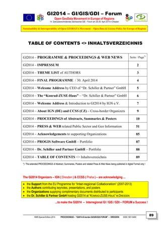 GI2014 – GI/GIS/GDI – Forum
Open GeoData Movement in Europe of Regions
14. Grenzüberschreitendes Sächsisches GIS – Forum am 29./30. April 2014 in Dresden
Sustainability & Interoperability of Open GEODATA Movement – Open Data & License Policy for Europe of Regions
NNR-Special-Edition-2014 PROCEEDINGS – “GI2014-X-border-GI/GIS/GDI-FORUM” – DRESDEN ISSN 1801-6480
89
TABLE OF CONTENTS <> INHALTSVERZEICHNIS
GI2014 – PROGRAMME & PROCEEDINGS & WEB NEWS Seite / Page*)
GI2014 – IMPRESSUM 2
GI2014 – THEME LIST of AUTHORS 3
GI2014 – FINAL PROGRAMME / 30. April 2014 4
GI2014 – Welcome Address by CEO of “Dr. Schiller & Partner” GmbH 5
GI2014 – The “Konrad-ZUSE-Haus” – “Dr. Schiller & Partner” GmbH 6
GI2014 – Welcome Address & Introduction to GI2014 by IGN e.V. 7
GI2014 – About IGN (DE) and CCSS (CZ) – Cross-border Organizers 9
GI2014 – PROCEEDINGS of Abstracts, Summaries & Posters 10
GI2014 – PRESS & WEB related Public Sector and Geo Information 51
GI2014 – Acknowledgements to supporting Organizations 85
GI2014 – PROGIS Software GmbH – Portfolio 87
GI2014 – Dr. Schiller und Partner GmbH – Portfolie 88
GI2014 – TABLE OF CONTENTS <> Inhaltsverzeichnis 89
**)) TThhee eexxtteennddeedd PPRROOCCEEEEDDIINNGGSS ooff AAbbssttrraacctt,, SSuummmmaarriieess,, PPoosstteerrss aanndd rreellaatteedd PPrreessss && WWeebb NNeewwss bbeeiinngg ppuubblliisshheedd iinn ddiiggiittaall FFoorrmmaatt oonnllyy !!
TThhee GGII22001144 OOrrggaanniizzeerrss –– IIGGNN (( DDrreessddeenn )) && CCCCSSSS (( PPrraahhaa )) –– aarree aacckknnoowwlleeddggiinngg ......
 the Support from the EU Programme for “Inter-regional Collaboration” (2007-2013)
 the Authors contributing keynotes, presentations, and posters
 the Organizations supplying complimentary documents distributed to participants
 the Dr. Schiller & Partner GmbH hosting GI2014 at “KONRAD-ZUSE-HAUS” IN DRESDEN
......ttoo mmaakkee tthhee GGII22001144 –– IInntteerrrreeggiioonnaall GGII // GGIISS // GGDDII –– FFOORRUUMM aa SSuucccceessss !!
 