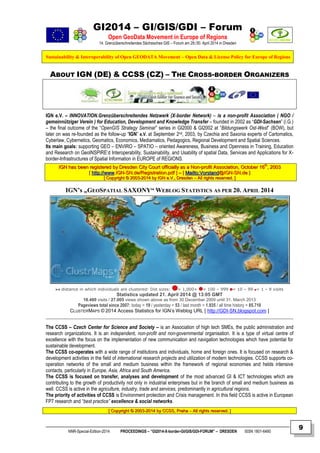 GI2014 – GI/GIS/GDI – Forum
Open GeoData Movement in Europe of Regions
14. Grenzüberschreitendes Sächsisches GIS – Forum am 29./30. April 2014 in Dresden
Sustainability & Interoperability of Open GEODATA Movement – Open Data & License Policy for Europe of Regions
NNR-Special-Edition-2014 PROCEEDINGS – “GI2014-X-border-GI/GIS/GDI-FORUM” – DRESDEN ISSN 1801-6480
9
ABOUT IGN (DE) & CCSS (CZ) – THE CROSS-BORDER ORGANIZERS
IGN e.V. – INNOVATION.Grenzüberschreitendes Netzwerk (X-border Network) – is a non-profit Association ( NGO /
gemeinnütziger Verein ) for Education, Development and Knowledge Transfer – founded in 2002 as “GDI-Sachsen” (i.G.)
– the final outcome of the “OpenGIS Strategy Seminar” series in GI2000 & GI2002 at “Bildungswerk Ost-West” (BOW), but
later on was re-founded as the follow-up “IGN” e.V. at September 2nd, 2003, by Czechia and Saxonia experts of Cartomatics,
Cyberlaw, Cybernetics, Geomatics, Economics, Mediamatics, Pedagogics, Regional Development and Spatial Sciences.
Its main goals: supporting GEO – ENVIRO – SPATIO – oriented Awareness, Business and Openness in Training, Education
and Research on GeoINSPIRE’d Interoperability, Sustainability, and Usability of spatial Data, Services and Applications for X-
border-Infrastructures of Spatial Information in EUROPE of REGIONS.
IIGGNN hhaass bbeeeenn rreeggiisstteerreedd bbyy DDrreessddeenn CCiittyy CCoouurrtt ooffffiicciiaallllyy aass aa NNoonn--pprrooffiitt AAssssoocciiaattiioonn,, OOccttoobbeerr 1166tthh
,, 22000033
[[ hhttttpp::////wwwwww..IIGGNN--SSNN..ddee//RReeggiissttrraattiioonn..ppddff ]] –– [[ MMaaiillttoo::VVoorrssttaanndd@@IIGGNN--SSNN..ddee ]]
[[ CCooppyyrriigghhtt ©© 22000033--22001144 bbyy IIGGNN ee..VV..,, DDrreessddeenn –– AAllll rriigghhttss rreesseerrvveedd.. ]]
IGN’s „GEOSPATIAL SAXONY“ WEBLOG STATISTICS AS PER 20. APRIL 2014
Statistics updated 21. April 2014 @ 13:05 GMT
18.480 visits / 27.005 views shown above as from 30 December 2009 until 31. March 2013
Pageviews total since 2007: today = 19 / yesterday = 53 / last month = 1.935 / all time history = 85.710
CLUSTERMAPS © 2014 Access Statistics for IGN’s Weblog URL [ http://GDI-SN.blogspot.com ]
The CCSS – Czech Center for Science and Society – is an Association of high tech SMEs, the public administration and
research organizations. It is an independent, non-profit and non-governmental organisation. It is a type of virtual centre of
excellence with the focus on the implementation of new communication and navigation technologies which have potential for
sustainable development.
The CCSS co-operates with a wide range of institutions and individuals, home and foreign ones. It is focused on research &
development activities in the field of international research projects and utilization of modern technologies. CCSS supports co-
operation networks of the small and medium business within the framework of regional economies and helds intensive
contacts, particularly in Europe, Asia, Africa and South America.
The CCSS is focused on transfer, analyses and development of the most advanced GI & ICT technologies which are
contributing to the growth of productivity not only in industrial enterprises but in the branch of small and medium business as
well. CCSS is active in the agriculture, industry, trade and services, predominantly in agricultural regions.
The priority of activities of CCSS is Environment protection and Crisis management. In this field CCSS is active in European
FP7 research and “best practice” excellence & social networks.
[[ CCooppyyrriigghhtt ©© 22000033--22001144 bbyy CCCCSSSS,, PPrraahhaa –– AAllll rriigghhttss rreesseerrvveedd.. ]]
distance in which individuals are clustered: Dot sizes: = 1,000+ = 100 – 999 = 10 – 99 = 1 – 9 visits
 