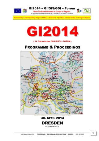 GI2014 – GI/GIS/GDI – Forum
Open GeoData Movement in Europe of Regions
14. Grenzüberschreitendes Sächsisches GIS – Forum am 29./30. April 2014 in Dresden
Sustainability & Interoperability of Open GEODATA Movement – Open Data & License Policy for Europe of Regions
NNR-Special-Edition-2014 PROCEEDINGS – “GI2014-X-border-GI/GIS/GDI-FORUM” – DRESDEN ISSN 1801-6480
1
GGII22001144(( 1144.. SSääcchhssiisscchheess GGII//GGIISS//GGDDII –– FFOORRUUMM ))
PROGRAMME & PROCEEDINGS
EUROPEAN BORDER REGIONS - MAP © COURTESY BY AEBR, 2011 ( Compiled 2007 at IfL )
30. APRIL 2014
DRESDEN
GI2014 © IGN e.V.
 