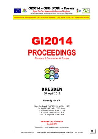 GI2014 – GI/GIS/GDI – Forum
Open GeoData Movement in Europe of Regions
14. Grenzüberschreitendes Sächsisches GIS – Forum am 29./30. April 2014 in Dresden
Sustainability & Interoperability of Open GEODATA Movement – Open Data & License Policy for Europe of Regions
NNR-Special-Edition-2014 PROCEEDINGS – “GI2014-X-border-GI/GIS/GDI-FORUM” – DRESDEN ISSN 1801-6480
10
GGII22001144
PPRROOCCEEEEDDIINNGGSSAbstracts & Summaries & Posters
DRESDEN
30. April 2013
Edited by IGN e.V.
Doz. Dr. Frank HOFFMANN, CSc – IGN
Dr. Karel CHARVAT – CCSS (Praha)
Dr. Klaus-Dieter MICHAEL – VSBI
Dr. Gudrun HOFFMANN – IGN
Prof. Dr. Siegmar KLOSS – IGN
IMPRIMATUR TO PRINT
25. April 2014
Copyright © 2013 – CCSS-Praha & IGN-Dresden – All rights reserved.
 