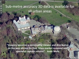 Sub-metre accuracy 3D data is available for all urban areas“Imagery becomes a commodity, viewed and distributed on the web almost for free. Mass market removed and specialist capture returns”.   Andy Wells