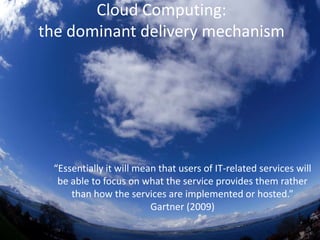 Cloud Computing:the dominant delivery mechanism“Essentially it will mean that users of IT-related services will be able to focus on what the service provides them rather than how the services are implemented or hosted.”   Gartner (2009)