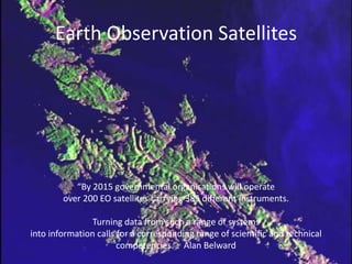 Earth Observation Satellites“By 2015 governmental organisations will operate over 200 EO satellites carrying 385 different instruments. Turning data from such a range of systems into information calls for a corresponding range of scientific and technical competencies.”   Alan Belward