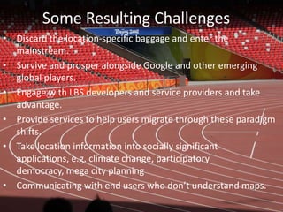 Some Resulting ChallengesDiscard the location-specific baggage and enter the mainstream.Survive and prosper alongside Google and other emerging global players.Engage with LBS developers and service providers and take advantage.Provide services to help users migrate through these paradigm shifts.Take location information into socially significant applications, e.g. climate change, participatory democracy, mega city planningCommunicating with end users who don’t understand maps.