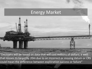 Energy Market“Decisions will be based on data that will cost millions of dollars; a well that misses its target by 20m due to an incorrect or missing datum or CRS could mean the difference between exploration success or failure”