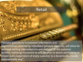 Retail“Greater granularity in customer information and segmentation, enabled by embedded geodata elements, will allow for wild and exciting interpretations and analyses of the customer profiles, matching movement to will, location to desire and helping to model every expectation of every customer in a dynamically, visually representable way”