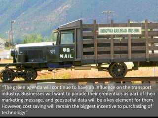 Transport“The green agenda will continue to have an influence on the transport industry. Businesses will want to parade their credentials as part of their marketing message, and geospatial data will be a key element for them. However, cost saving will remain the biggest incentive to purchasing of technology”