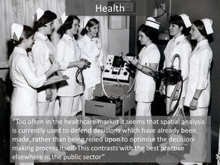 Health“Too often in the healthcare market it seems that spatial analysis is currently used to defend decisions which have already been made, rather than being relied upon to optimise the decision-making process itself. This contrasts with the best practice elsewhere in the public sector”