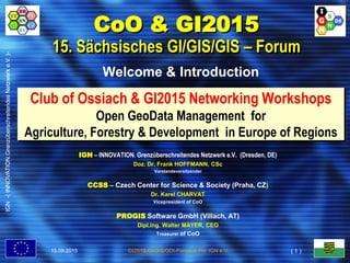 IGN-(INNOVATION.GrenzüberschreitendesNetzwerke.V.)-
GI2015-GI/GIS/GDI-Forum © FH, IGN e.V.
Club of Ossiach & GI2015 Networking Workshops
Open GeoData Management for
Agriculture, Forestry & Development in Europe of Regions
Welcome & Introduction
CoO & GI2015
15. Sächsisches GI/GIS/GIS – Forum
IGN – INNOVATION. Grenzüberschreitendes Netzwerk e.V. (Dresden, DE)
Doz. Dr. Frank HOFFMANN, CSc
Vorstandsvorsitzender
CCSS – Czech Center for Science & Society (Praha, CZ)
Dr. Karel CHARVAT
Vicepresident of CoO
PROGIS Software GmbH (Villach, AT)
Dipl.Ing. Walter MAYER, CEO
Treasurer of CoO
15.09.2015
IGN-(INNOVATION.GrenzüberschreitendesNetzwerke.V.)-
( 1 )
 