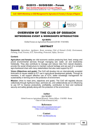 GI2015 – GI/GIS/GDI – Forum
Open GeoData Management in Europe of Regions
15. Grenzüberschreitendes Sächsisches GIS – Forum – 15. September 2015 in Dresden
CoO / GI2015-Workshop on OGD Management for Agriculture & Forestry in Europe of Regions
NNR-Special-Edition-2015 PROCEEDINGS – “GI2015-X-border-GI/GIS/GDI-FORUM” – DRESDEN ISSN 1801-6480
10
OVERVIEW OF THE CLUB OF OSSIACH
NETWORKING EVENT & WORKSHOPS INTRODUCTION
Ajit MARU
Global Forum on Agricultural Research (GFAR / FAO-RD)
ABSTRACT
Keywords: Agriculture, Agrifuture, Brain storming, Club of Ossiach (CoO), Environment,
Farming, Food, Forestry, ICT, Networking, Protection, Safety, Services
Content:
Agriculture and forestry are vital economic sectors producing food, feed, energy and
provid environmental services through managing soil, water, air and biodiversity
holistically. They also contribute to manage and reduce risks from natural disasters,
provide the social infrastructure to maintain cultural heritage and are part of a complex
agro-food/wood chain with many stakeholders that also need support by ICT.
Vision (Objectives and goals): The CoO will develop into an internationally accepted
think-tank on issues related to ICT use in agricultural development globally. Through its
members, it will support effective use of ICTs, better knowledge management for
sustainability in farming and in the protection of environment.
Mission: (How to meet aims, objectives and goals): The CoO will regularly discuss
collectively through Agrifuture Days, seminars etc. and collaboratively act on influencing
to use ICT to improve productivity, profitability, contribution to food and nutritional
security and safety globally along with the protection of the environment.
Author
Ajit MARU
Global Forum on Agricultural Research - Senior Officer - FAO/RD - Roma
Chair of Club of Ossiach (CoO)
References
[ http://www.egfar.org/contacts/maru-ajit ]
[ http://www.ClubOfOssiach.org ]
Contact
E-mail: Ajit.Maru@fao.org
 