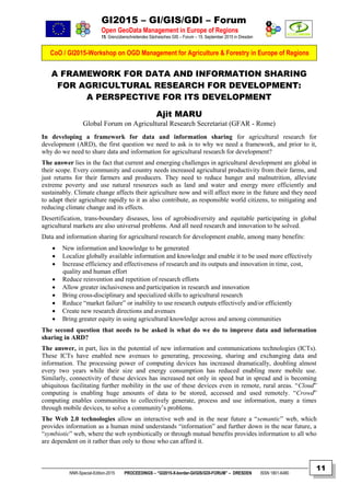 GI2015 – GI/GIS/GDI – Forum
Open GeoData Management in Europe of Regions
15. Grenzüberschreitendes Sächsisches GIS – Forum – 15. September 2015 in Dresden
CoO / GI2015-Workshop on OGD Management for Agriculture & Forestry in Europe of Regions
NNR-Special-Edition-2015 PROCEEDINGS – “GI2015-X-border-GI/GIS/GDI-FORUM” – DRESDEN ISSN 1801-6480
11
A FRAMEWORK FOR DATA AND INFORMATION SHARING
FOR AGRICULTURAL RESEARCH FOR DEVELOPMENT:
A PERSPECTIVE FOR ITS DEVELOPMENT
Ajit MARU
Global Forum on Agricultural Research Secretariat (GFAR - Rome)
In developing a framework for data and information sharing for agricultural research for
development (ARD), the first question we need to ask is to why we need a framework, and prior to it,
why do we need to share data and information for agricultural research for development?
The answer lies in the fact that current and emerging challenges in agricultural development are global in
their scope. Every community and country needs increased agricultural productivity from their farms, and
just returns for their farmers and producers. They need to reduce hunger and malnutrition, alleviate
extreme poverty and use natural resources such as land and water and energy more efficiently and
sustainably. Climate change affects their agriculture now and will affect more in the future and they need
to adapt their agriculture rapidly to it as also contribute, as responsible world citizens, to mitigating and
reducing climate change and its effects.
Desertification, trans-boundary diseases, loss of agrobiodiversity and equitable participating in global
agricultural markets are also universal problems. And all need research and innovation to be solved.
Data and information sharing for agricultural research for development enable, among many benefits:
 New information and knowledge to be generated
 Localize globally available information and knowledge and enable it to be used more effectively
 Increase efficiency and effectiveness of research and its outputs and innovation in time, cost,
quality and human effort
 Reduce reinvention and repetition of research efforts
 Allow greater inclusiveness and participation in research and innovation
 Bring cross-disciplinary and specialized skills to agricultural research
 Reduce “market failure” or inability to use research outputs effectively and/or efficiently
 Create new research directions and avenues
 Bring greater equity in using agricultural knowledge across and among communities
The second question that needs to be asked is what do we do to improve data and information
sharing in ARD?
The answer, in part, lies in the potential of new information and communications technologies (ICTs).
These ICTs have enabled new avenues to generating, processing, sharing and exchanging data and
information. The processing power of computing devices has increased dramatically, doubling almost
every two years while their size and energy consumption has reduced enabling more mobile use.
Similarly, connectivity of these devices has increased not only in speed but in spread and is becoming
ubiquitous facilitating further mobility in the use of these devices even in remote, rural areas. “Cloud”
computing is enabling huge amounts of data to be stored, accessed and used remotely. “Crowd”
computing enables communities to collectively generate, process and use information, many a times
through mobile devices, to solve a community’s problems.
The Web 2.0 technologies allow an interactive web and in the near future a “semantic” web, which
provides information as a human mind understands “information” and further down in the near future, a
“symbiotic” web, where the web symbiotically or through mutual benefits provides information to all who
are dependent on it rather than only to those who can afford it.
 