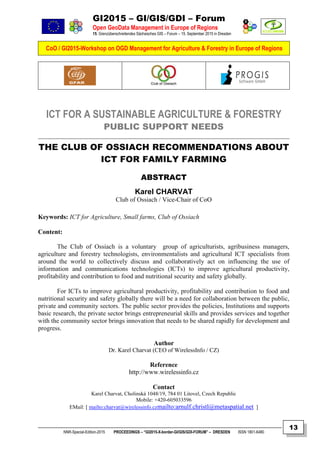 GI2015 – GI/GIS/GDI – Forum
Open GeoData Management in Europe of Regions
15. Grenzüberschreitendes Sächsisches GIS – Forum – 15. September 2015 in Dresden
CoO / GI2015-Workshop on OGD Management for Agriculture & Forestry in Europe of Regions
NNR-Special-Edition-2015 PROCEEDINGS – “GI2015-X-border-GI/GIS/GDI-FORUM” – DRESDEN ISSN 1801-6480
13
ICT FOR A SUSTAINABLE AGRICULTURE & FORESTRY
PUBLIC SUPPORT NEEDS
THE CLUB OF OSSIACH RECOMMENDATIONS ABOUT
ICT FOR FAMILY FARMING
ABSTRACT
Karel CHARVAT
Club of Ossiach / Vice-Chair of CoO
Keywords: ICT for Agriculture, Small farms, Club of Ossiach
Content:
The Club of Ossiach is a voluntary group of agriculturists, agribusiness managers,
agriculture and forestry technologists, environmentalists and agricultural ICT specialists from
around the world to collectively discuss and collaboratively act on influencing the use of
information and communications technologies (ICTs) to improve agricultural productivity,
profitability and contribution to food and nutritional security and safety globally.
For ICTs to improve agricultural productivity, profitability and contribution to food and
nutritional security and safety globally there will be a need for collaboration between the public,
private and community sectors. The public sector provides the policies, Institutions and supports
basic research, the private sector brings entrepreneurial skills and provides services and together
with the community sector brings innovation that needs to be shared rapidly for development and
progress.
Author
Dr. Karel Charvat (CEO of WirelessInfo / CZ)
Reference
http://www.wirelessinfo.cz
Contact
Karel Charvat, Cholinská 1048/19, 784 01 Litovel, Czech Republic
Mobile: +420-605033596
EMail: [ mailto:charvat@wirelessinfo.czmailto:arnulf.christl@metaspatial.net ]
 