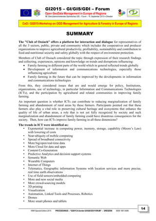 GI2015 – GI/GIS/GDI – Forum
Open GeoData Management in Europe of Regions
15. Grenzüberschreitendes Sächsisches GIS – Forum – 15. September 2015 in Dresden
CoO / GI2015-Workshop on OGD Management for Agriculture & Forestry in Europe of Regions
NNR-Special-Edition-2015 PROCEEDINGS – “GI2015-X-border-GI/GIS/GDI-FORUM” – DRESDEN ISSN 1801-6480
14
SUMMARY
The "Club of Ossiach" offers a platform for interaction and dialogue for representatives of
all the 3 sectors, public, private and community which includes the cooperatives and producer
organizations to improve agricultural productivity, profitability, sustainability and contribution to
food and nutritional security and safety globally with the respect of environment protection.
Members of Club of Ossiach considered the topic through expression of their research findings
and collecting, experiences, opinions and knowledge on trends and disruptions influencing:
 Family farming in different parts of the world which in general reflected trends globally
 Development of information and communications technologies, especially those
influencing agriculture
 Family farming in the future that can be improved by the developments in information
and communications technologies
From this, they considered issues that are and would emerge for policy, Institutions,
organizations, use of technology, in particular Information and Communications Technologies
(ICTs), and the participation by agricultural and related communities in improving family
farming.
An important question is whether ICTs can contribute to reducing marginalization of family
farming and abandonment of rural areas by these farmers. Participants pointed out that these
farmers also play a vital role in preserving cultural heritage and ecosystems that enhance the
quality of life of urban areas, a role that is not yet fully recognized by society and such
marginalization and abandonment of family farming could have disastrous consequences for the
society. Then, how can ICTs improve family farming in all these dimensions?
The trends in ICT were identified as:
• Exponential increase in computing power, memory, storage, capability (Moore’s Law)
with lowering of costs
• Near-ubiquity of mobile computing
• Spread of broadband connectivity
• More big/open/real-time data
• More Cloud for data and apps
• Content Co-Generation
• Predictive Analytics and decision support systems
• Semantic Web
• Wearable Computers
• Internet of Things
• Telematics, Geographic information Systems with location services and more precise,
real time earth observations
• Use of field sensors/embedded computing
• More and new social media
• More crowd-sourcing models
• 3D printing
• Visualization
• Automation, Linked Tools and Processes, Robotics
• Drones
• More smart phones and tablets
 