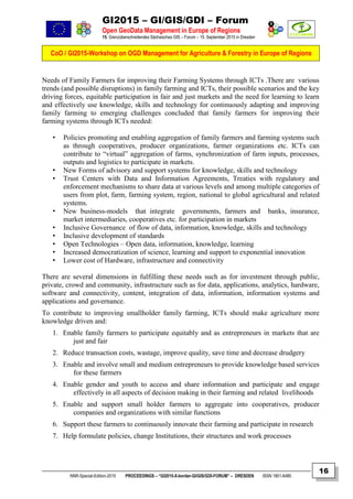 GI2015 – GI/GIS/GDI – Forum
Open GeoData Management in Europe of Regions
15. Grenzüberschreitendes Sächsisches GIS – Forum – 15. September 2015 in Dresden
CoO / GI2015-Workshop on OGD Management for Agriculture & Forestry in Europe of Regions
NNR-Special-Edition-2015 PROCEEDINGS – “GI2015-X-border-GI/GIS/GDI-FORUM” – DRESDEN ISSN 1801-6480
16
Needs of Family Farmers for improving their Farming Systems through ICTs .There are various
trends (and possible disruptions) in family farming and ICTs, their possible scenarios and the key
driving forces, equitable participation in fair and just markets and the need for learning to learn
and effectively use knowledge, skills and technology for continuously adapting and improving
family farming to emerging challenges concluded that family farmers for improving their
farming systems through ICTs needed:
• Policies promoting and enabling aggregation of family farmers and farming systems such
as through cooperatives, producer organizations, farmer organizations etc. ICTs can
contribute to “virtual” aggregation of farms, synchronization of farm inputs, processes,
outputs and logistics to participate in markets.
• New Forms of advisory and support systems for knowledge, skills and technology
• Trust Centers with Data and Information Agreements, Treaties with regulatory and
enforcement mechanisms to share data at various levels and among multiple categories of
users from plot, farm, farming system, region, national to global agricultural and related
systems.
• New business-models that integrate governments, farmers and banks, insurance,
market intermediaries, cooperatives etc. for participation in markets
• Inclusive Governance of flow of data, information, knowledge, skills and technology
• Inclusive development of standards
• Open Technologies – Open data, information, knowledge, learning
• Increased democratization of science, learning and support to exponential innovation
• Lower cost of Hardware, infrastructure and connectivity
There are several dimensions in fulfilling these needs such as for investment through public,
private, crowd and community, infrastructure such as for data, applications, analytics, hardware,
software and connectivity, content, integration of data, information, information systems and
applications and governance.
To contribute to improving smallholder family farming, ICTs should make agriculture more
knowledge driven and:
1. Enable family farmers to participate equitably and as entrepreneurs in markets that are
just and fair
2. Reduce transaction costs, wastage, improve quality, save time and decrease drudgery
3. Enable and involve small and medium entrepreneurs to provide knowledge based services
for these farmers
4. Enable gender and youth to access and share information and participate and engage
effectively in all aspects of decision making in their farming and related livelihoods
5. Enable and support small holder farmers to aggregate into cooperatives, producer
companies and organizations with similar functions
6. Support these farmers to continuously innovate their farming and participate in research
7. Help formulate policies, change Institutions, their structures and work processes
 
