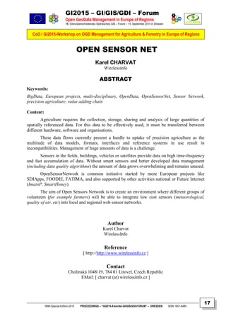 GI2015 – GI/GIS/GDI – Forum
Open GeoData Management in Europe of Regions
15. Grenzüberschreitendes Sächsisches GIS – Forum – 15. September 2015 in Dresden
CoO / GI2015-Workshop on OGD Management for Agriculture & Forestry in Europe of Regions
NNR-Special-Edition-2015 PROCEEDINGS – “GI2015-X-border-GI/GIS/GDI-FORUM” – DRESDEN ISSN 1801-6480
17
OPEN SENSOR NET
Karel CHARVAT
Wirelessinfo
ABSTRACT
Keywords:
BigData, European projects, multi-disciplinary, OpenData, OpenSensorNet, Sensor Network,
precision agriculture, value adding chain
Content:
Agriculture requires the collection, storage, sharing and analysis of large quantities of
spatially referenced data. For this data to be effectively used, it must be transferred between
different hardware, software and organisations.
These data flows currently present a hurdle to uptake of precision agriculture as the
multitude of data models, formats, interfaces and reference systems in use result in
incompatibilities. Management of huge amounts of data is a challenge.
Sensors in the fields, buildings, vehicles or satellites provide data on high time-frequency
and fast accumulation of data. Without smart sensors and better developed data management
(including data quality algorithms) the amount of data grows overwhelming and remains unused.
OpenSensorNetwork is common initiative started by more European projects like
SDIApps, FOODIE, FATIMA, and also supported by other activities national or Future Internet
(ImatoP, SmartHoney).
The aim of Open Sensors Network is to create an environment where different groups of
volunteers (for example farmers) will be able to integrate low cost sensors (meteorological,
quality of air, etc) into local and regional web sensor networks.
Author
Karel Charvat
WirelessInfo
Reference
[ http://http://www.wirelessinfo.cz ]
Contact
Cholinská 1048/19, 784 01 Litovel, Czech Republic
EMail: [ charvat (at) wirelessinfo.cz ]
 