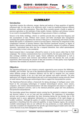 GI2015 – GI/GIS/GDI – Forum
Open GeoData Management in Europe of Regions
15. Grenzüberschreitendes Sächsisches GIS – Forum – 15. September 2015 in Dresden
CoO / GI2015-Workshop on OGD Management for Agriculture & Forestry in Europe of Regions
NNR-Special-Edition-2015 PROCEEDINGS – “GI2015-X-border-GI/GIS/GDI-FORUM” – DRESDEN ISSN 1801-6480
18
SUMMARY
Introduction
Agriculture requires the collection, storage, sharing and analysis of large quantities of spatially
referenced data. For this data to be effectively used, it must be transferred between different
hardware, software and organisations. These data flows currently present a hurdle to uptake of
precision agriculture as the multitude of data models, formats, interfaces and reference systems
in use result in incompatibilities. Management of huge amounts of data is a challenge.
Sensors in the fields, buildings, vehicles or satellites provide data on high time-frequency and
fast accumulation of data. Without smart sensors and better developed data management
(including data quality algorithms) the amount of data grows overwhelming and remains unused.
Spatial data quality is considered to consist of several aspects, which may be categorised as data
completeness (amount of missing features), Data Precision (positional accuracy or degree of
details), Data accuracy (attribute accuracy) and Data Consistency (absence of conflicts of spatial
elements). Agricultural data often also has a temporal dimension, thus called spatiotemporal
data, consistency in time is also considered.
Spatio-temporal data is increasingly collected by remote or in-situ sensors rather than by field
campaigns. The wireless communications have several benefits, but also pose challenges to the
data exchange reliability and power supply. Sensor calibration and deployment as well as
maintenance of sensors need resources and technical skills and increase the costs of data
acquisition). Both increasing the amount of data and awareness of data quality issues highlight
importance that metadata are attached to sensor data.
Objectives
The OpenSensorNetwork is new initiative currently supported by more projects like SDI4Apps,
FOODIE, and FATIMA. The aim of the OpenSensorsNetwork pilot is to create an environment
where different groups of volunteers (farmers) will be able to integrate low cost sensors
(meteorological, quality of air, etc.) into local and regional web sensor networks. The pilot
application will integrate meteorological data and in-situ meteorological sensing networks based
on small stations collecting agro-meteorological data to support the crop production systems.
The OpenSensorNetwork defines a framework for taking advantage of intelligent sensor webs
based on the converging technologies of standard meteorological sensors, micro sensors,
computers, and wireless telecommunications with data management and analysis in support of
agriculture production activities, such as the chemical protection, grape and wine production,
fruit protection and production.
The knowledge gained from integrated sensors sensing has the potential to empower managers
and decision makers to act on crop and fruit production. The importance of meteorology
advisory and measures in agriculture has been increasing during the last decades due to the
emerging need to access appropriate information as a consequence of the rapid changes on
weather conditions. Although the quality of weather forecasting has improved constantly and
agriculture is benefiting from this achieved capability, in many European regions, the currently
available meteorological data are not sufficient for crop production, as much additional local
scale data is needed to be integrated into the specific agro-meteorological models and to take the
correct decision in any farm management system.
 