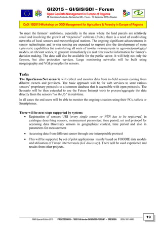 GI2015 – GI/GIS/GDI – Forum
Open GeoData Management in Europe of Regions
15. Grenzüberschreitendes Sächsisches GIS – Forum – 15. September 2015 in Dresden
CoO / GI2015-Workshop on OGD Management for Agriculture & Forestry in Europe of Regions
NNR-Special-Edition-2015 PROCEEDINGS – “GI2015-X-border-GI/GIS/GDI-FORUM” – DRESDEN ISSN 1801-6480
19
To meet the farmers’ ambitions, especially in the areas where the land parcels are relatively
small and involving the growth of “expensive” cultivars (fruits), there is a need of establishing
networks of local sensors and meteorological stations. The ongoing significant advancements in
sensor technologies and in-situ sensing are expected to support also the development of more
systematic capabilities for assimilating all sorts of in-situ measurements in agro-meteorological
models, at relevant scales, to generate immediately (in real time) useful information for farmer’s
decision making. The data will also be available for the public sector. It will help not only the
farmers, but also protection services. Large monitoring networks will be built using
neogeography and VGI principles for sensors.
Tasks
The OpenSensorNet scenario will collect and monitor data from in-field sensors coming from
diferent owners and providers. The basic approach will be for web services to send various
sensors’ proprietary protocols to a common database that is accessible with open protocols. The
Scenario will be then extended to use the Future Internet tools to process/aggregate the data
directly from the sensors "on the fly" in real-time.
In all cases the end users will be able to monitor the ongoing situation using their PCs, tablets or
Smartphones.
There will be next steps supported by system:
 Registration of sensors URI (every single sensor or WSN has to be registered) in
catalogue describing sensors, measurement parameters, time period, uri and protocol for
accessing data Discovery sensors in geographical context, time period and also in
parameters for measurement
 Accessing data from different sensor through one interoperable protocol
 This will be supported by set of pilot applications mainly based on FOODIE data models
and utilisation of Future Internet tools (IoT discovery). There will be used experience and
results from other projects.
 