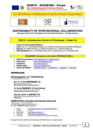 GI2015 – GI/GIS/GDI – Forum
Open GeoData Management in Europe of Regions
15. Grenzüberschreitendes Sächsisches GIS – Forum – 15. September 2015 in Dresden
CoO / GI2015-Workshop on OGD Management for Agriculture & Forestry in Europe of Regions
NNR-Special-Edition-2015 PROCEEDINGS – “GI2015-X-border-GI/GIS/GDI-FORUM” – DRESDEN ISSN 1801-6480
2
SUSTAINABILITY OF INTER-REGIONAL COLLABORATION
EU Support Programme for “Inter-Regional and Cross-border Collaboration” – Free State of Saxony
GI2015 – INTERREGIONAL SCIENTIFIC PROGRAMME – COMMITTEE
 SCIENTIFIC PROGRAMME MEMBERS:
 Chairs: Doz. Dr. F. HOFFMANN (IGN/DE), Dr. K. CHARVAT (CCSS/CZ) & Dir.W.MAYER (PROGIS/AT)
 Members: Prof. BEHR (HFT/DE), Dr. FURDIK (STUBA/SK), Dr. K. JANECKA (WBU/CZ)
 ORG-COM-Members: Dr. G. HOFFMANN (IGN), Prof. S. KLOSS (IGN), Dr. K.-D. MICHAEL (IGN).
ORGANIZER’S INFORMATION & INTERNET REFERENCE URL’S
 GI2015-Contact-Address [ GI2015@IGN-SN.de | info@GDI-SN.de ]
 IGN-Dresden [ http://GDI-SN.blogspot.com ]
 CCSS-Praha [ http://www.CCSS.cz ]
 PROGIS-Villach [ http://www.PROGIS.com ]
 SOCIAL NETWORKS [ INSPIRE-FORUM ] + [ FACEBOOK ] + [ LINKEDIN ] + [ TWITTER ]
IMPRESSUM:
Herausgegeben von / Published by
( Founding Members of IGN e.V. )
Doz. Dr. Frank HOFFMANN, CSc
IGN – Vorstandsvorsitzender, Dresden
INNOVATION. Grenzüberschreitendes Netzwerk e.V.
Dr. Karel CHARVAT, EU-Project-Manager
CoO Vice President; Past President of CCSS, Praha (CZ)
CCSS (Czech Center for Science and Society e.V.)
Dipl.Ing. Walter H. MAYER, CEO
Geschäftsführer / Director of PROGIS GmbH, Villach (AT)
PROGIS GmbH
INNOVATION. Grenzüberschreitendes Netzwerk
( Gemeinnütziger e.V. / Non-profit Organization )
c/o IGN-Vorstand, Martin-Andersen-Nexö-Str. 4
D – 01217 DRESDEN / Saxony / Germany
 EMAIL: [ GI2015@IGN-SN.de | Vorstand@IGN-SN.de ]
 SKYPE: [ fh_ign ]
 INTERNET: [ http://www.IGN-SN.de ]
 WEBLOG: [ http://GDI-SN.blogspot.com ]
 TEL/FAX: [ +49-351-403.2729 # FAX: +49-351-401.4260 ]
Copyright © 2015 by CCSS-Praha & IGN-Dresden & PROGIS-Villach – All rights reserved.
 