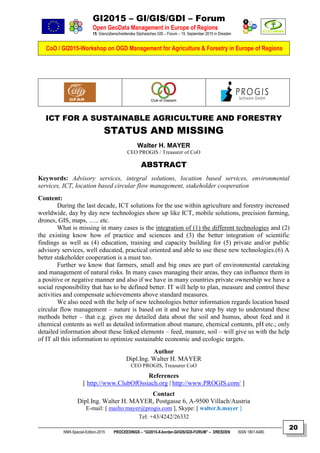 GI2015 – GI/GIS/GDI – Forum
Open GeoData Management in Europe of Regions
15. Grenzüberschreitendes Sächsisches GIS – Forum – 15. September 2015 in Dresden
CoO / GI2015-Workshop on OGD Management for Agriculture & Forestry in Europe of Regions
NNR-Special-Edition-2015 PROCEEDINGS – “GI2015-X-border-GI/GIS/GDI-FORUM” – DRESDEN ISSN 1801-6480
20
ICT FOR A SUSTAINABLE AGRICULTURE AND FORESTRY
STATUS AND MISSING
Walter H. MAYER
CEO PROGIS / Treasurer of CoO
ABSTRACT
Keywords: Advisory services, integral solutions, location based services, environmental
services, ICT, location based circular flow management, stakeholder cooperation
Content:
During the last decade, ICT solutions for the use within agriculture and forestry increased
worldwide, day by day new technologies show up like ICT, mobile solutions, precision farming,
drones, GIS, maps, ….. etc.
What is missing in many cases is the integration of (1) the different technologies and (2)
the existing know how of practice and sciences and (3) the better integration of scientific
findings as well as (4) education, training and capacity building for (5) private and/or public
advisory services, well educated, practical oriented and able to use these new technologies.(6) A
better stakeholder cooperation is a must too.
Further we know that farmers, small and big ones are part of environmental caretaking
and management of natural risks. In many cases managing their areas, they can influence them in
a positive or negative manner and also if we have in many countries private ownership we have a
social responsibility that has to be defined better. IT will help to plan, measure and control these
activities and compensate achievements above standard measures.
We also need with the help of new technologies better information regards location based
circular flow management – nature is based on it and we have step by step to understand these
methods better – that e.g. gives me detailed data about the soil and humus, about feed and it
chemical contents as well as detailed information about manure, chemical contents, pH etc.; only
detailed information about these linked elements – feed, manure, soil – will give us with the help
of IT all this information to optimize sustainable economic and ecologic targets.
Author
Dipl.Ing. Walter H. MAYER
CEO PROGIS, Treasurer CoO
References
[ http://www.ClubOfOssiach.org | http://www.PROGIS.com/ ]
Contact
Dipl.Ing. Walter H. MAYER, Postgasse 6, A-9500 Villach/Austria
E-mail: [ mailto:mayer@progis.com ], Skype: [ walter.h.mayer ]
Tel: +43/4242/26332
 