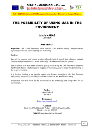 GI2015 – GI/GIS/GDI – Forum
Open GeoData Management in Europe of Regions
15. Grenzüberschreitendes Sächsisches GIS – Forum – 15. September 2015 in Dresden
CoO / GI2015-Workshop on OGD Management for Agriculture & Forestry in Europe of Regions
NNR-Special-Edition-2015 PROCEEDINGS – “GI2015-X-border-GI/GIS/GDI-FORUM” – DRESDEN ISSN 1801-6480
21
THE POSSIBILITY OF USING UAS IN THE
ENVIROMENT
Jakub KARAS
UPVISION
ABSTRACT
Keywords: UAS, RPAS, unmanned aerial vehicles, GIS, Remote sensing, orthophotomaps,
digital surface model, aerial mapping and monitoring
Content:
Recently in mapping and remote sensing eclipsed classical spatial data collection methods
(geodesy and photogrammetry), a new technology – UAS (unmanned aerial systems).
The difference is in itself better and more quickly accessibility the UAS into the air and more
flexible and cheaper scheduling aerial mapping or monitoring, due to single transportation up to
the observed position.
It is therefore possible to use them by sudden natural events immediately after their formation
and possibly mapped in detailed high resolution, which was not possible until today.
Presentation will show what are the possibilities of this technology and using UAVs for the
environment.
Author
Jakub KARAS
UPVISION
References
[ http://www.upvision.cz ]
Contact
Jakub KARAS, Klikatá 18, Praha 5 – 158 00, Czech Republic
Mobile: +420 601 373 937
Email: [ jakub.karas (at) upvision.cz]
 