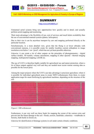 GI2015 – GI/GIS/GDI – Forum
Open GeoData Management in Europe of Regions
15. Grenzüberschreitendes Sächsisches GIS – Forum – 15. September 2015 in Dresden
CoO / GI2015-Workshop on OGD Management for Agriculture & Forestry in Europe of Regions
NNR-Special-Edition-2015 PROCEEDINGS – “GI2015-X-border-GI/GIS/GDI-FORUM” – DRESDEN ISSN 1801-6480
22
SUMMARY
[ http://www.UPVISION.cz ]
Unmanned aerial systems bring new opportunities how quickly and in detail, and actually
perform aerial mapping and monitoring.
Their main advantage is the flexibility of use, cost of services and much better availability than
the use of conventional manned systems (planes, helicopters).
Due to their size it can be anywhere transport by cars and mapping performed directly at the
particular location.
Simultaneously, in a more detailed view, given that the flying is at lower altitudes with
conventional cameras, it is possible create for smaller localities current orthophoto in image
resolution even below 1 cm / pixel!, which has not yet been possible otherwise.
Likewise, it can create a lot of other outputs on the principles of photogrammetry - digital
surface models, 3D models, volume calculations, mapping in other spectral - thermal imaging
mapping, multispectral mapping, LiDAR etc.
The use of UAV's is therefore highly suitable for agricultural use and nature protection, where a
lot of these outputs applied very well and they are needed most recent remote sensing data as
possible for the lowest price.
Among the major projects where the UAV's can take advantage is precision agriculture, where it
is possible for individual agricultural areas to create NDVI orthomosaics from them, to create
application maps for smart fertilizing by agricultural machines, depending on the structure of the
soil.
Figure1: NIR orthomosaic
Furthermore, it can very well use these funds for mapping the extent of the current crisis and
prevent into the future damage to the soil - floods, erosion, landslides, calamities – windbreaks in
forestry, bark beetle in forests etc.
Likewise for identification of drainage systems in soil under certain climatic conditions.
 