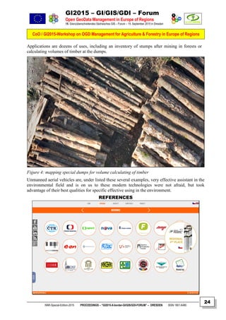 GI2015 – GI/GIS/GDI – Forum
Open GeoData Management in Europe of Regions
15. Grenzüberschreitendes Sächsisches GIS – Forum – 15. September 2015 in Dresden
CoO / GI2015-Workshop on OGD Management for Agriculture & Forestry in Europe of Regions
NNR-Special-Edition-2015 PROCEEDINGS – “GI2015-X-border-GI/GIS/GDI-FORUM” – DRESDEN ISSN 1801-6480
24
Applications are dozens of uses, including an inventory of stumps after mining in forests or
calculating volumes of timber at the dumps.
Figure 4: mapping special dumps for volume calculating of timber
Unmanned aerial vehicles are, under listed these several examples, very effective assistant in the
environmental field and is on us to these modern technologies were not afraid, but took
advantage of their best qualities for specific effective using in the environment.
REFERENCES
 