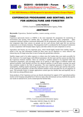 GI2015 – GI/GIS/GDI – Forum
Open GeoData Management in Europe of Regions
15. Grenzüberschreitendes Sächsisches GIS – Forum – 15. September 2015 in Dresden
CoO / GI2015-Workshop on OGD Management for Agriculture & Forestry in Europe of Regions
NNR-Special-Edition-2015 PROCEEDINGS – “GI2015-X-border-GI/GIS/GDI-FORUM” – DRESDEN ISSN 1801-6480
25
COPERNICUS PROGRAMME AND SENTINEL DATA
FOR AGRICULTURE AND FORESTRY
Lenka Hladíková
CENIA, Czech Environmental Information Agency, Praha
ABSTRACT
Keywords: Copernicus, Sentinel satellites, remote sensing, services
Content:
Copernicus (previously known as GMES) is the most important EU programme for monitoring of
environment and security from satellite data. It comprises from three main components – space
component (Sentinel satellites constructed dedicatedly for the programme and third party missions), in-
situ component (data from sensors on ground, sea etc.) and services (built upon the two previous
components in six thematic domains). The programme itself is coordinated by the European Commission
in close cooperation with European Space Agency and other entities for each component or service.
Agriculture and forestry are two important areas, which should highly benefit from satellite images –
meant in the way that information needed for these areas can be obtained in a more effective and
timesaving way for larger areas than in case of using only ground data collection.
Satellite images used to be rather expensive to obtain since the Landsat data were made accessible for
free. However, if we need images with different parameters, the best open and free sources are data from
the Copernicus Sentinel satellites. There are currently 6 satellites planned to be launched within the
Copernicus programme, each providing unique set of optical or radar images of different spatial and
spectral resolution. Each Sentinel will have two identical satellites (A and B units), ensuring very good
time resolution needed in the field of agriculture. The most important parameter of these data is the
sustainability, enabling regular monitoring of agriculture areas. In line with the open and free data policy
of the Copernicus programme, all data from Sentinel satellites will be provided free for all categories of
users. This principle results in cheaper applications created upon the satellite data and hopefully also in
their wider use among different areas.
Some products of the Copernicus services are directly determined for support of EU agricultural politics
mostly on the European and global level. However many other downstream services, build for the specific
user needs on national level, can be created upon the Sentinel data.
Author
Lenka HLADÍKOVÁ
References
[http://www.copernicus.gov.cz/en]
[http://www.copernicus.eu]
[http://www.konference-copernicus.cz/en]
Contact
Lenka HLADÍKOVÁ
CENIA, Czech Environmental Information Agency
Vršovická 1442/65, Praha 10, 100 10
mobile: +420 731 190 711
e-mail: lenka.hladikova@cenia.cz
 