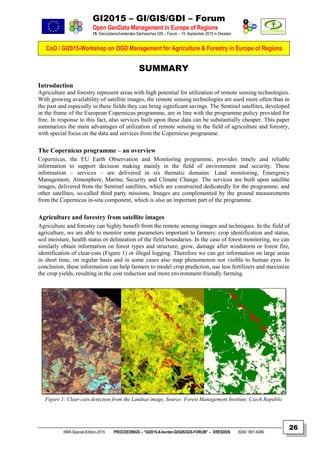 GI2015 – GI/GIS/GDI – Forum
Open GeoData Management in Europe of Regions
15. Grenzüberschreitendes Sächsisches GIS – Forum – 15. September 2015 in Dresden
CoO / GI2015-Workshop on OGD Management for Agriculture & Forestry in Europe of Regions
NNR-Special-Edition-2015 PROCEEDINGS – “GI2015-X-border-GI/GIS/GDI-FORUM” – DRESDEN ISSN 1801-6480
26
SUMMARY
Introduction
Agriculture and forestry represent areas with high potential for utilization of remote sensing technologies.
With growing availability of satellite images, the remote sensing technologies are used more often than in
the past and especially in these fields they can bring significant savings. The Sentinel satellites, developed
in the frame of the European Copernicus programme, are in line with the programme policy provided for
free. In response to this fact, also services built upon these data can be substantially cheaper. This paper
summarizes the main advantages of utilization of remote sensing in the field of agriculture and forestry,
with special focus on the data and services from the Copernicus programme.
The Copernicus programme – an overview
Copernicus, the EU Earth Observation and Monitoring programme, provides timely and reliable
information to support decision making mainly in the field of environment and security. These
information – services – are delivered in six thematic domains: Land monitoring, Emergency
Management, Atmosphere, Marine, Security and Climate Change. The services are built upon satellite
images, delivered from the Sentinel satellites, which are constructed dedicatedly for the programme, and
other satellites, so-called third party missions. Images are complemented by the ground measurements
from the Copernicus in-situ component, which is also an important part of the programme.
Agriculture and forestry from satellite images
Agriculture and forestry can highly benefit from the remote sensing images and techniques. In the field of
agriculture, we are able to monitor some parameters important to farmers: crop identification and status,
soil moisture, health status or delineation of the field boundaries. In the case of forest monitoring, we can
similarly obtain information on forest types and structure, grow, damage after windstorm or forest fire,
identification of clear-cuts (Figure 1) or illegal logging. Therefore we can get information on large areas
in short time, on regular basis and in some cases also map phenomenon not visible to human eyes. In
conclusion, these information can help farmers to model crop prediction, use less fertilizers and maximize
the crop yields, resulting in the cost reduction and more environment-friendly farming.
Figure 1: Clear-cuts detection from the Landsat image, Source: Forest Management Institute, Czech Republic
 